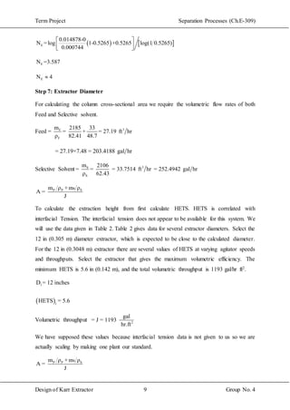 Term Project Separation Processes (Ch.E-309)
Design of Karr Extractor 9 Group No. 4
   E
0.014878-0
N =log 1-0.5265 +0.5265 log(1 0.5265)
0.000744
 
  
EN =3.587
EN 4
Step 7: Extractor Diameter
For calculating the column cross-sectional area we require the volumetric flow rates of both
Feed and Selective solvent.
Feed = 3F
F
m 2185 33
= + = 27.19 ft hr
ρ 82.41 48.7
= 27.19×7.48 = 203.4188 gal hr
Selective Solvent 3S
S
m 2106
= = = 33.7514 ft hr = 252.4942 gal hr
ρ 62.43
SP P Sm ρ +m ρ
A =
J
To calculate the extraction height from first calculate HETS. HETS is correlated with
interfacial Tension. The interfacial tension does not appear to be available for this system. We
will use the data given in Table 2. Table 2 gives data for several extractor diameters. Select the
12 in (0.305 m) diameter extractor, which is expected to be close to the calculated diameter.
For the 12 in (0.3048 m) extractor there are several values of HETS at varying agitator speeds
and throughputs. Select the extractor that gives the maximum volumetric efficiency. The
minimum HETS is 5.6 in (0.142 m), and the total volumetric throughput is 1193 gal/hr ft2.
 
1
1
D = 12 inches
HETS = 5.6
Volumetric throughput 2
gal
= J = 1193
hr.ft
We have supposed these values because interfacial tension data is not given to us so we are
actually scaling by making one plant our standard.
SP P Sm ρ +m ρ
A =
J
 