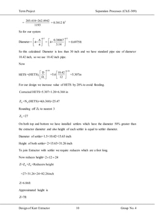 Term Project Separation Processes (Ch.E-309)
Design of Karr Extractor 10 Group No. 4
2203.418+262.4942
= = 0.3812 ft
1193
So for our system
Diameter
0.5 0.5
A 0.38067
= 4× = 4× = 0.6975ft
π 3.14
   
      
So this calculated Diameter is less than 30 inch and we have standard pipe size of diameter
10.42 inch, so we use 10.42 inch pipe.
Now
HETS
0.38 0.38
1
1
D 10.42
=(HETS) =5.6 =5.307in
D 12
   
     
For our design we increase value of HETS by 20% to avoid flooding.
E E
Corrected HETS=5.307×1.20=6.368 in
Z =N (HETS)=4(6.368)=25.47
Rounding off ZE to nearest 3
EZ =27
On both top and bottom we have installed settlers which have the diameter 50% greater than
the extractor diameter and also height of each settler is equal to settler diameter.
Diameter of settler=1.5×10.42=15.63 inch
Height of both settler= 2×15.63=31.26 inch
To join Extractor with settler we require reducers which are a foot long.
Now reduces height= 2 12 24 
E SZ=Z +Z +Reducers height
=27+31.26+24=82.26inch
Z=6.86ft
Approximated height is
Z=7ft
 