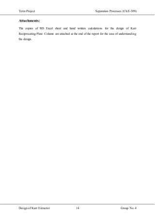 Term Project Separation Processes (Ch.E-309)
Design of Karr Extractor 14 Group No. 4
Attachments:
The copies of MS Excel sheet and hand written calculations for the design of Karr
Reciprocating-Plate Column are attached at the end of the report for the ease of understanding
the design.
 