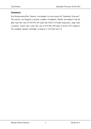 Term Project Separation Processes (Ch.E-309)
Design of Karr Extractor ii Group No. 4
Summary
Karr Reciprocating-Plate Extractor was designed as a term project for “Separation Processes”.
The extractor was designed to separate a solution of methylene chloride and methanol with the
input mass flow rates of 2185 lb/h (991 kg/h) and 33 lb/h (15.0 kg/h) respectively, using water
as selective solvent with a mass flow rate of 2218 lb/h (995 kg/h) to recover 95% methanol.
The calculated diameter and height of extractor is 10.42 inch and 7 ft.
 
