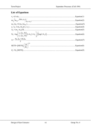 Term Project Separation Processes (Ch.E-309)
Design of Karr Extractor vii Group No. 4
List of Equations
2 1
1 2
F SM
1 2
x =(1-ε)x ..........................................................................................................................Equation(1)
K(x -y )
m m = ....................................
(x -x )
F S F SM
............................................................Equation(2)
m m =C(m m )..........................................................................................................Equation(3
1 2 F S 1 2
E F S
)
y =y +(m m )(x -x ).....................................................................................................Equation(4)
A =(m m ) K..........................................................
 
 
   1 2
E E E E
2 2
SP P S
......................................................Equation(5)
x - y K
N =log 1-A +A log(1 A ) ...............................................................Equation(6)
x - y K
m ρ +m ρ
A = ........
J
 
 
 
 
0.38
1
1
....................................................................................................Equation(7)
D
HETS= HETS ..................................................................
D
 
 
 
 E E
................................Equation(8)
Z =N HETS ...................................................................... ...........................................Equation(9)
 
