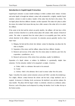 Term Project Separation Processes (Ch.E-309)
Design of Karr Extractor 1 Group No. 4
Introduction to Liquid-Liquid Extraction:
Liquid-liquid extraction is a mass transfer technique in which a solution (feed: mixture of solute
and carrier liquid) is brought into intimate contact with an immiscible or slightly miscible liquid
(selective solvent) in order to achieve transfer of the solute from the feed to the solvent. The
two liquid phases that have different densities are then separated. The solute-rich phase is called
the extract; the residual feed stream that may have a little amount of the solute left in it is called
the raffinate.
If the carrier in the feed and the solvent are partly miscible, the raffinate will also have a little
amount of solvent dissolved in it, and the extract phase will contain a little amount of dissolved
carrier. The solute is separated from the extract phase in an acceptably pure form, and the
solvent dissolved in the raffinate is recovered. An extraction process generally involves four
major steps.
1) Bringing the feed and the solvent into intimate contact by dispersing one phase into the
other as droplets.
2) Separation of the extract and the raffinate phases that have different densities.
3) Removal and recovery of the solute from the extract phase in relatively pure form (by
evaporation, crystallization, etc.).
4) Removal and recovery of the solvent from each phase, usually by distillation.
Separation of a liquid mixture or solution by distillation is operationally simpler than
extraction. For the extraction method to be categorized as simple, it involves:
a) Solute, which is a substance that needs to be extracted.
b) Carrier
c) Solvent, which is the substance that is used to extract solute from the carrier.
Figure 1 describes the counter current extraction process and Table 1 provides the terminology.
For a highly efficient contact between the solvent and the feed, a large interfacial area is
required. An increase in vibrating levels can increase the interfacial area and also enhance the
mass transfer. The phase with the largest volume is commonly selected as a continuous phase.
However, each of the phases can be dispersed by setting the interface level in either the top or
the bottom section.
 
