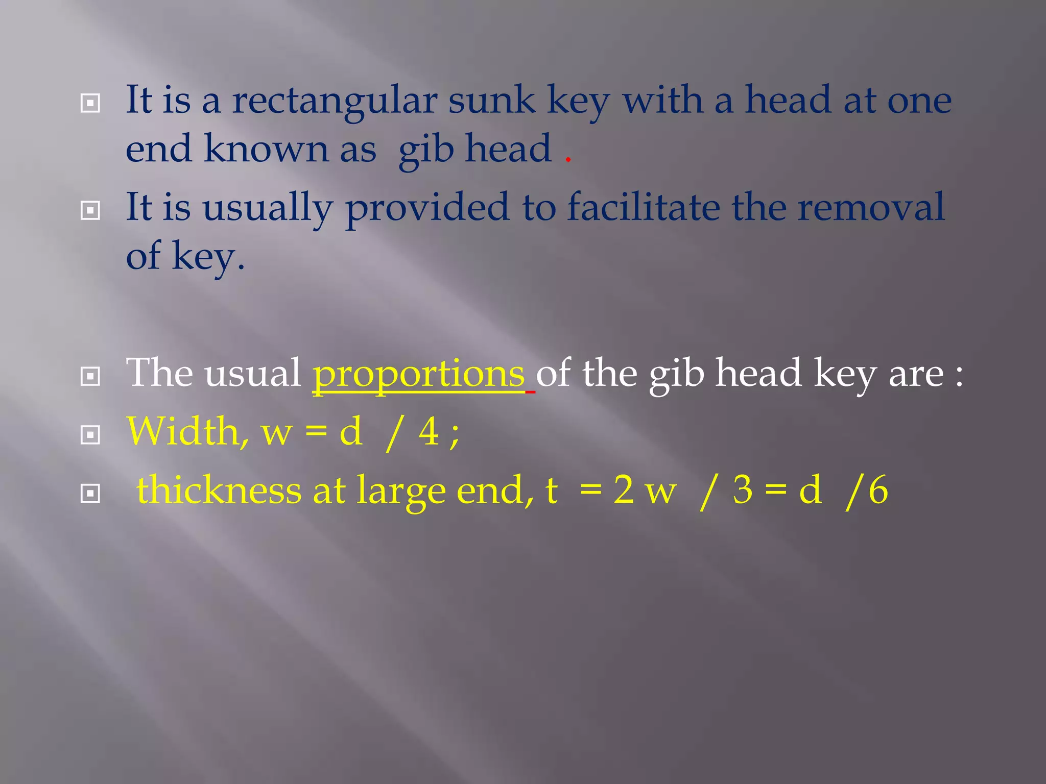   It is a rectangular sunk key with a head at one
    end known as gib head .
   It is usually provided to facilitate the removal
    of key.

   The usual proportions of the gib head key are :
   Width, w = d / 4 ;
   thickness at large end, t = 2 w / 3 = d /6
 