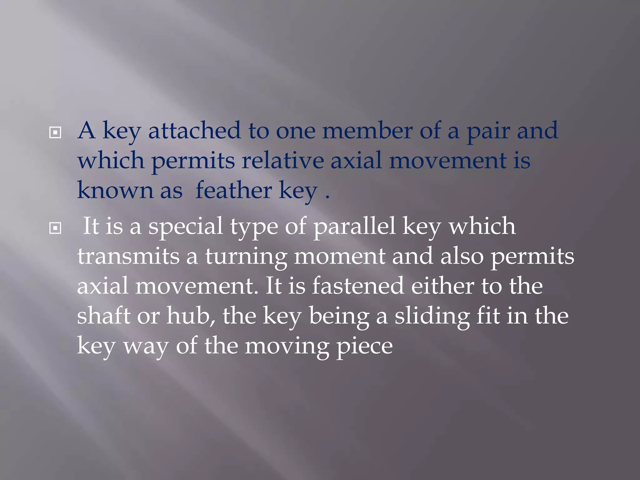    A key attached to one member of a pair and
    which permits relative axial movement is
    known as feather key .
    It is a special type of parallel key which
    transmits a turning moment and also permits
    axial movement. It is fastened either to the
    shaft or hub, the key being a sliding fit in the
    key way of the moving piece
 