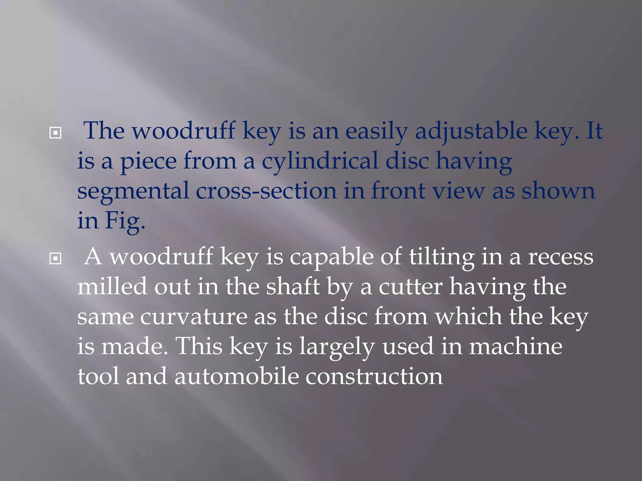     The woodruff key is an easily adjustable key. It
    is a piece from a cylindrical disc having
    segmental cross-section in front view as shown
    in Fig.
    A woodruff key is capable of tilting in a recess
    milled out in the shaft by a cutter having the
    same curvature as the disc from which the key
    is made. This key is largely used in machine
    tool and automobile construction
 