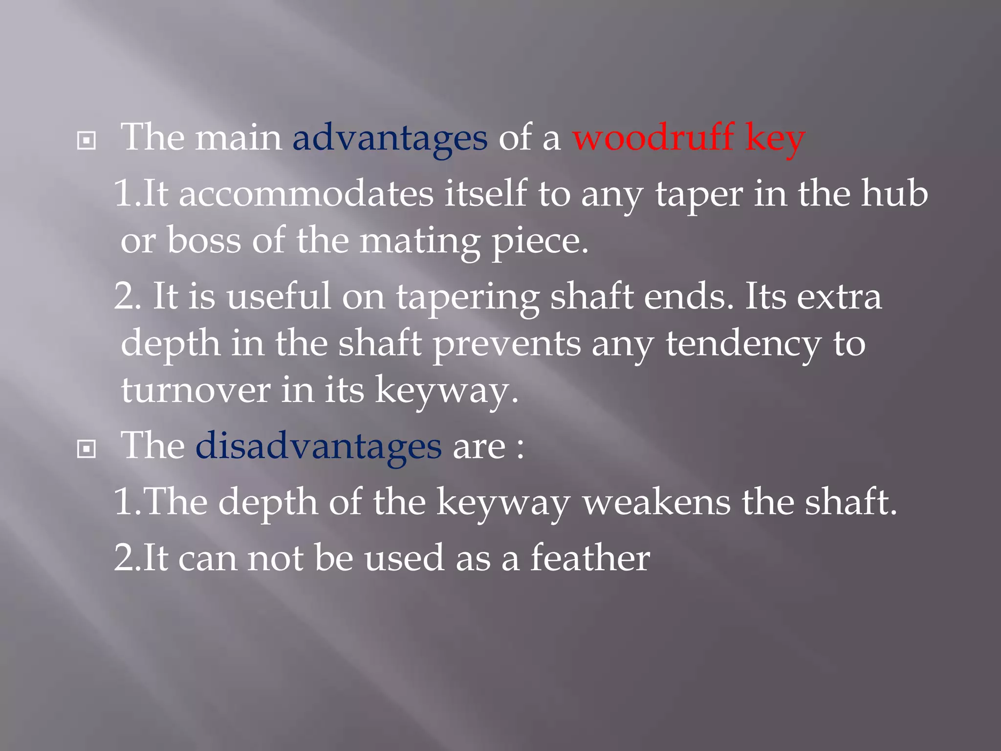    The main advantages of a woodruff key
    1.It accommodates itself to any taper in the hub
    or boss of the mating piece.
    2. It is useful on tapering shaft ends. Its extra
    depth in the shaft prevents any tendency to
    turnover in its keyway.
   The disadvantages are :
    1.The depth of the keyway weakens the shaft.
    2.It can not be used as a feather
 