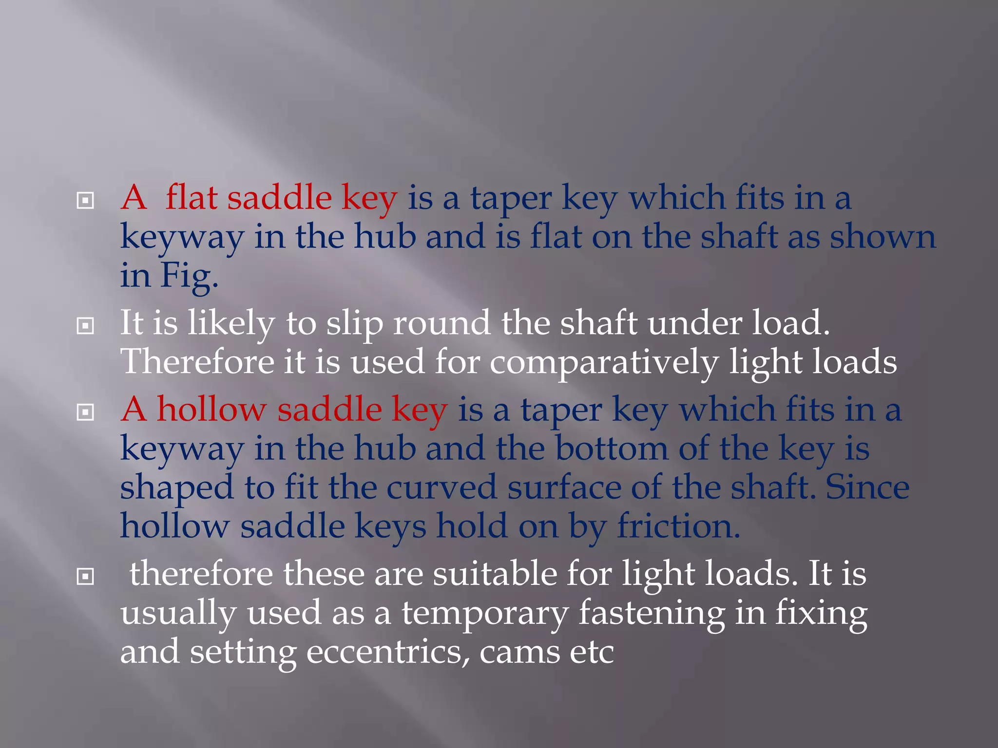    A flat saddle key is a taper key which fits in a
    keyway in the hub and is flat on the shaft as shown
    in Fig.
   It is likely to slip round the shaft under load.
    Therefore it is used for comparatively light loads
   A hollow saddle key is a taper key which fits in a
    keyway in the hub and the bottom of the key is
    shaped to fit the curved surface of the shaft. Since
    hollow saddle keys hold on by friction.
    therefore these are suitable for light loads. It is
    usually used as a temporary fastening in fixing
    and setting eccentrics, cams etc
 