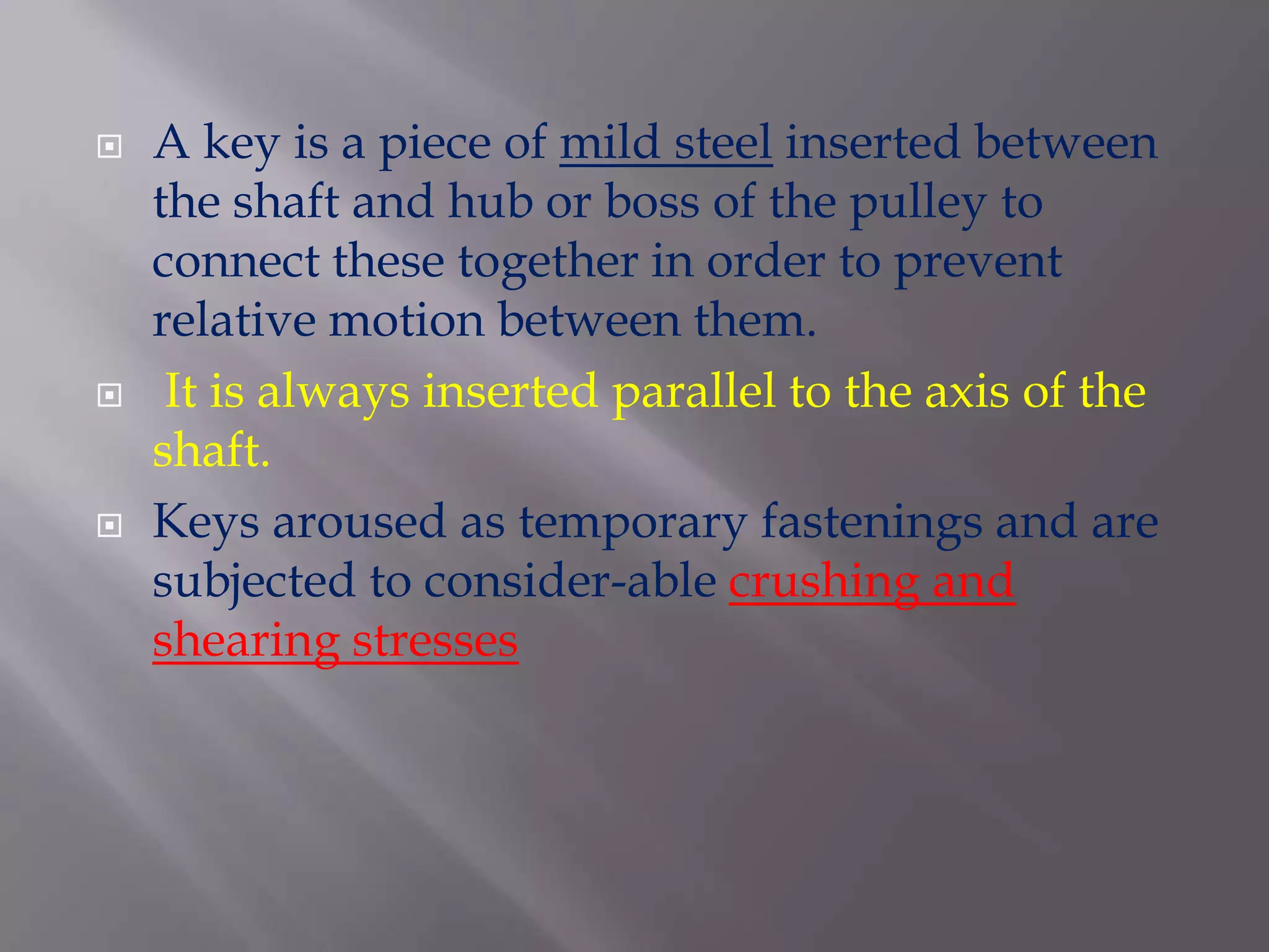    A key is a piece of mild steel inserted between
    the shaft and hub or boss of the pulley to
    connect these together in order to prevent
    relative motion between them.
    It is always inserted parallel to the axis of the
    shaft.
   Keys aroused as temporary fastenings and are
    subjected to consider-able crushing and
    shearing stresses
 