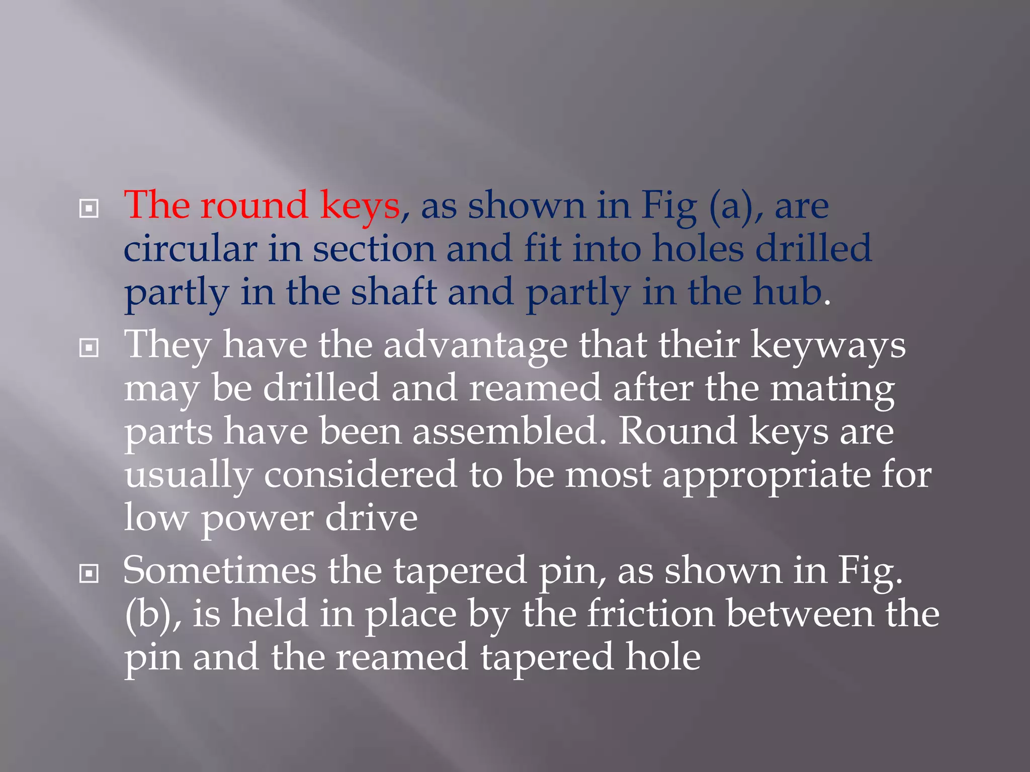    The round keys, as shown in Fig (a), are
    circular in section and fit into holes drilled
    partly in the shaft and partly in the hub.
   They have the advantage that their keyways
    may be drilled and reamed after the mating
    parts have been assembled. Round keys are
    usually considered to be most appropriate for
    low power drive
   Sometimes the tapered pin, as shown in Fig.
    (b), is held in place by the friction between the
    pin and the reamed tapered hole
 