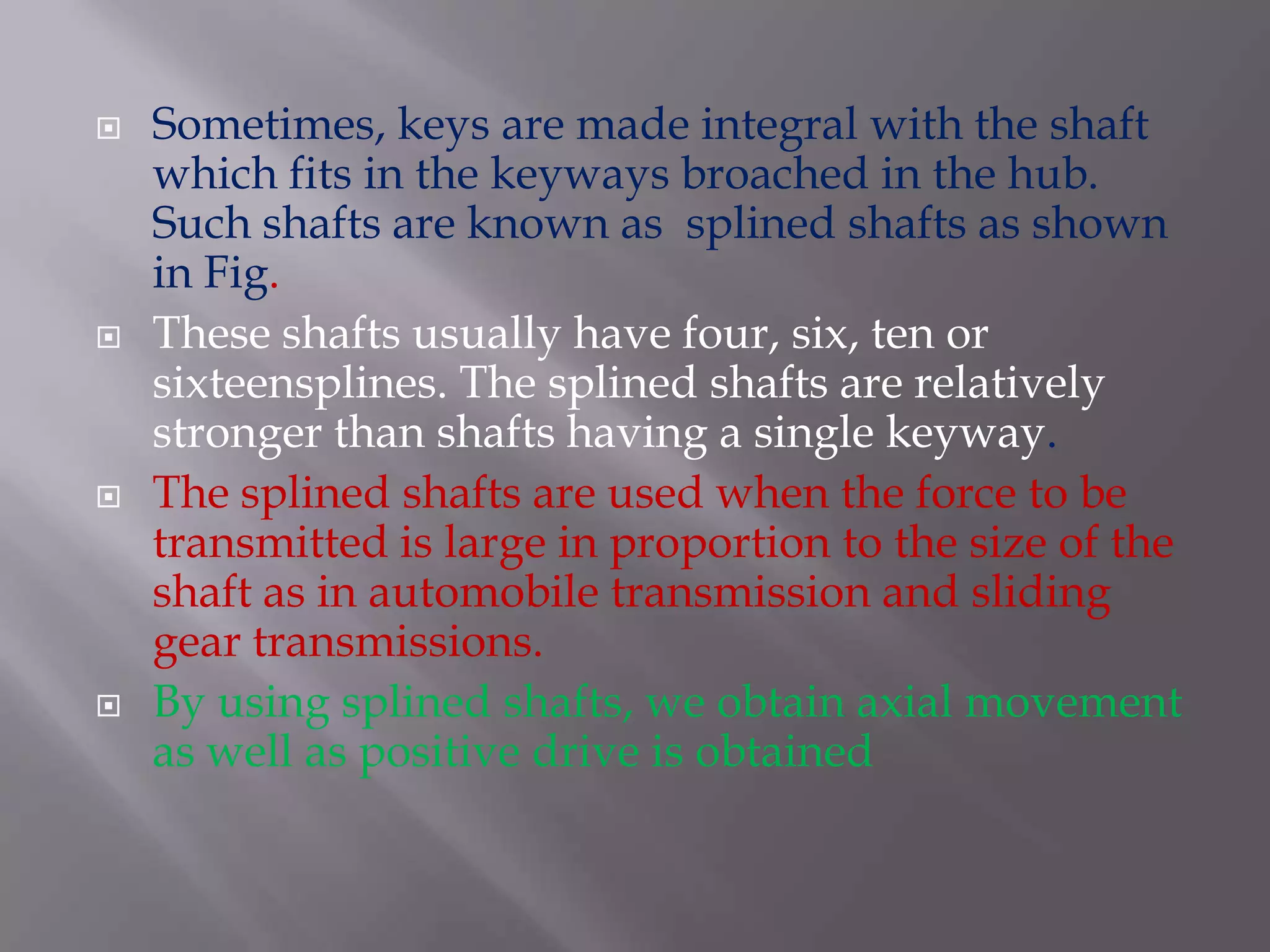    Sometimes, keys are made integral with the shaft
    which fits in the keyways broached in the hub.
    Such shafts are known as splined shafts as shown
    in Fig.
   These shafts usually have four, six, ten or
    sixteensplines. The splined shafts are relatively
    stronger than shafts having a single keyway.
   The splined shafts are used when the force to be
    transmitted is large in proportion to the size of the
    shaft as in automobile transmission and sliding
    gear transmissions.
   By using splined shafts, we obtain axial movement
    as well as positive drive is obtained
 