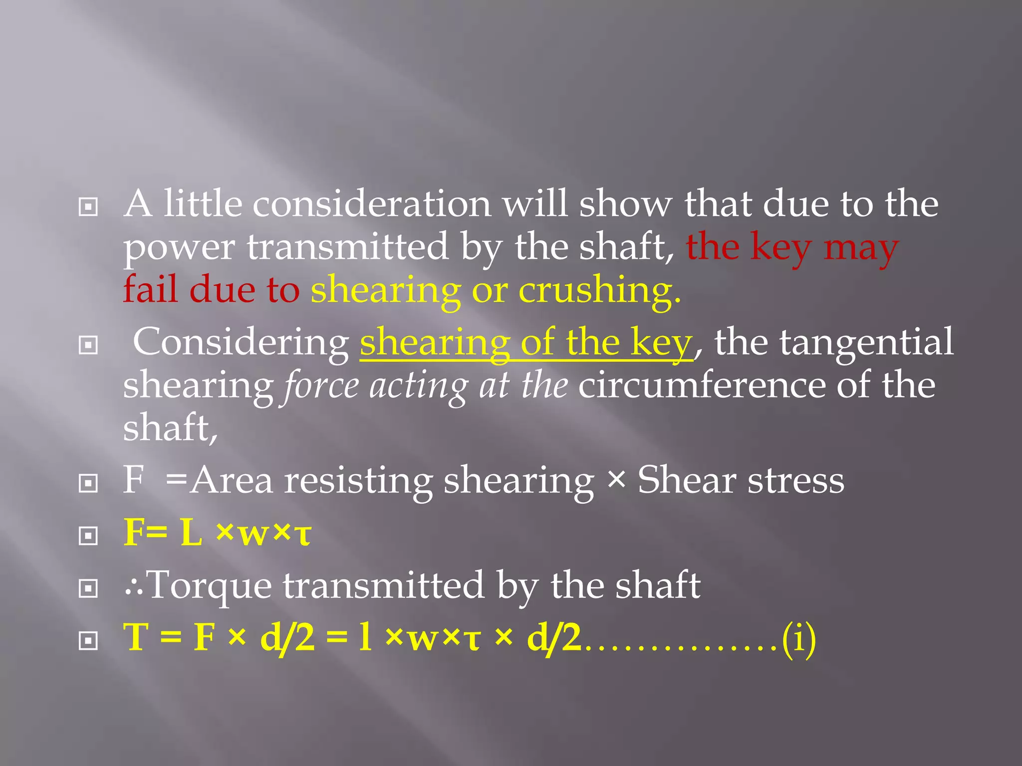    A little consideration will show that due to the
    power transmitted by the shaft, the key may
    fail due to shearing or crushing.
    Considering shearing of the key, the tangential
    shearing force acting at the circumference of the
    shaft,
   F =Area resisting shearing × Shear stress
   F= L ×w×τ
   ∴Torque transmitted by the shaft
   T = F × d/2 = l ×w×τ × d/2……………(i)
 