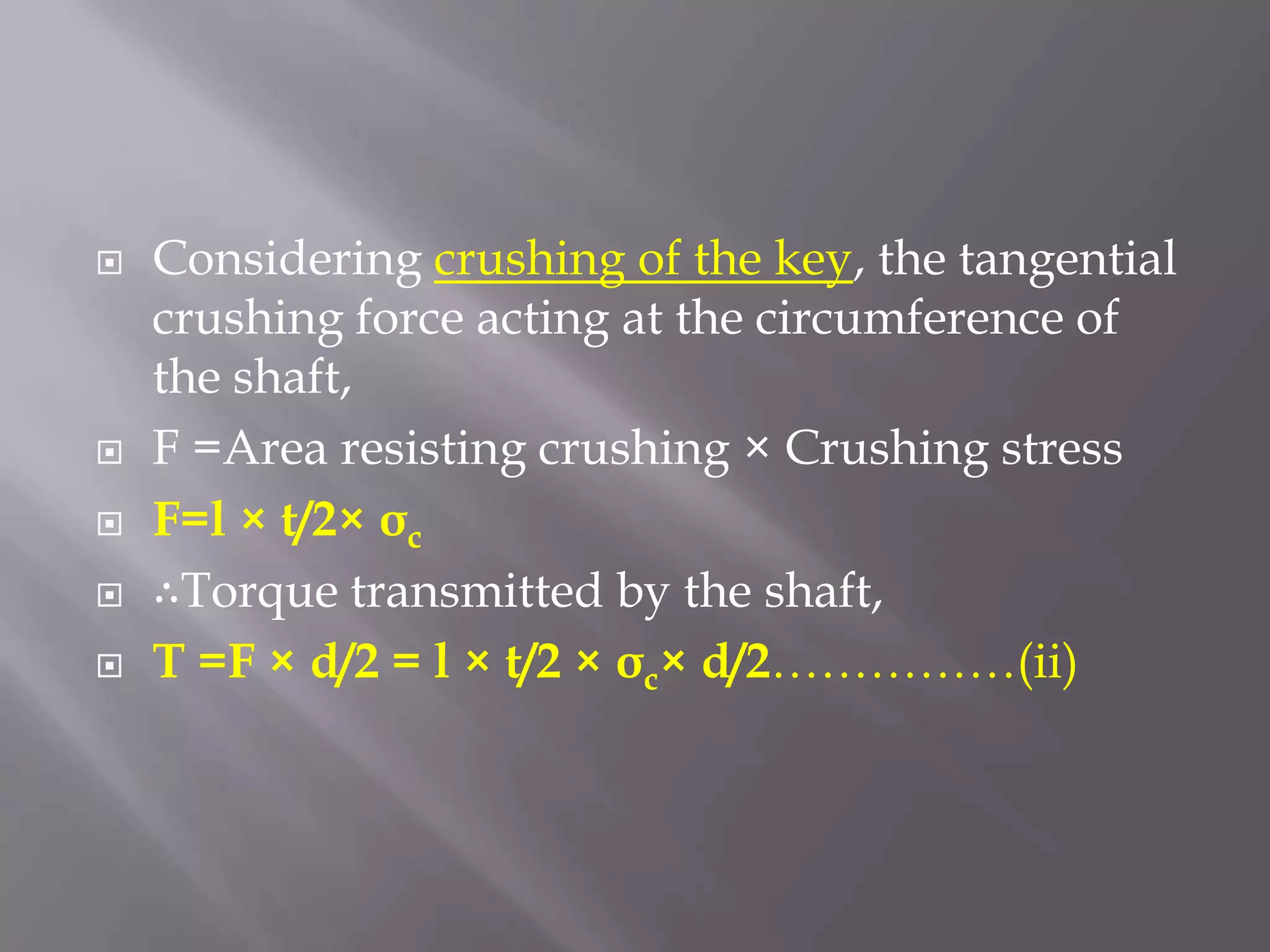    Considering crushing of the key, the tangential
    crushing force acting at the circumference of
    the shaft,
   F =Area resisting crushing × Crushing stress
   F=l × t/2× σc
   ∴Torque transmitted by the shaft,
   T =F × d/2 = l × t/2 × σc× d/2……………(ii)
 