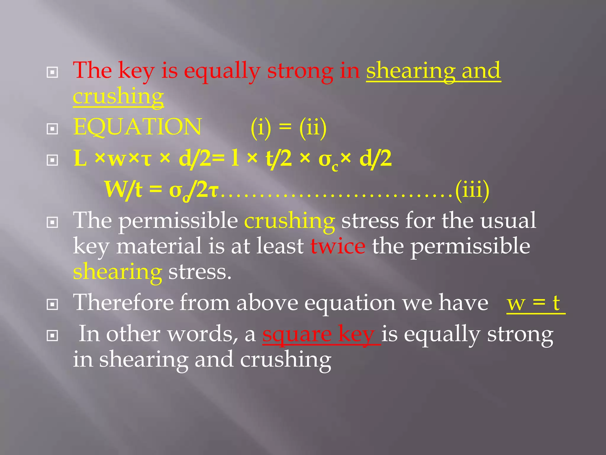    The key is equally strong in shearing and
    crushing
   EQUATION          (i) = (ii)
   L ×w×τ × d/2= l × t/2 × σc× d/2
        W/t = σc/2τ…………………………(iii)
   The permissible crushing stress for the usual
    key material is at least twice the permissible
    shearing stress.
   Therefore from above equation we have w = t
    In other words, a square key is equally strong
    in shearing and crushing
 