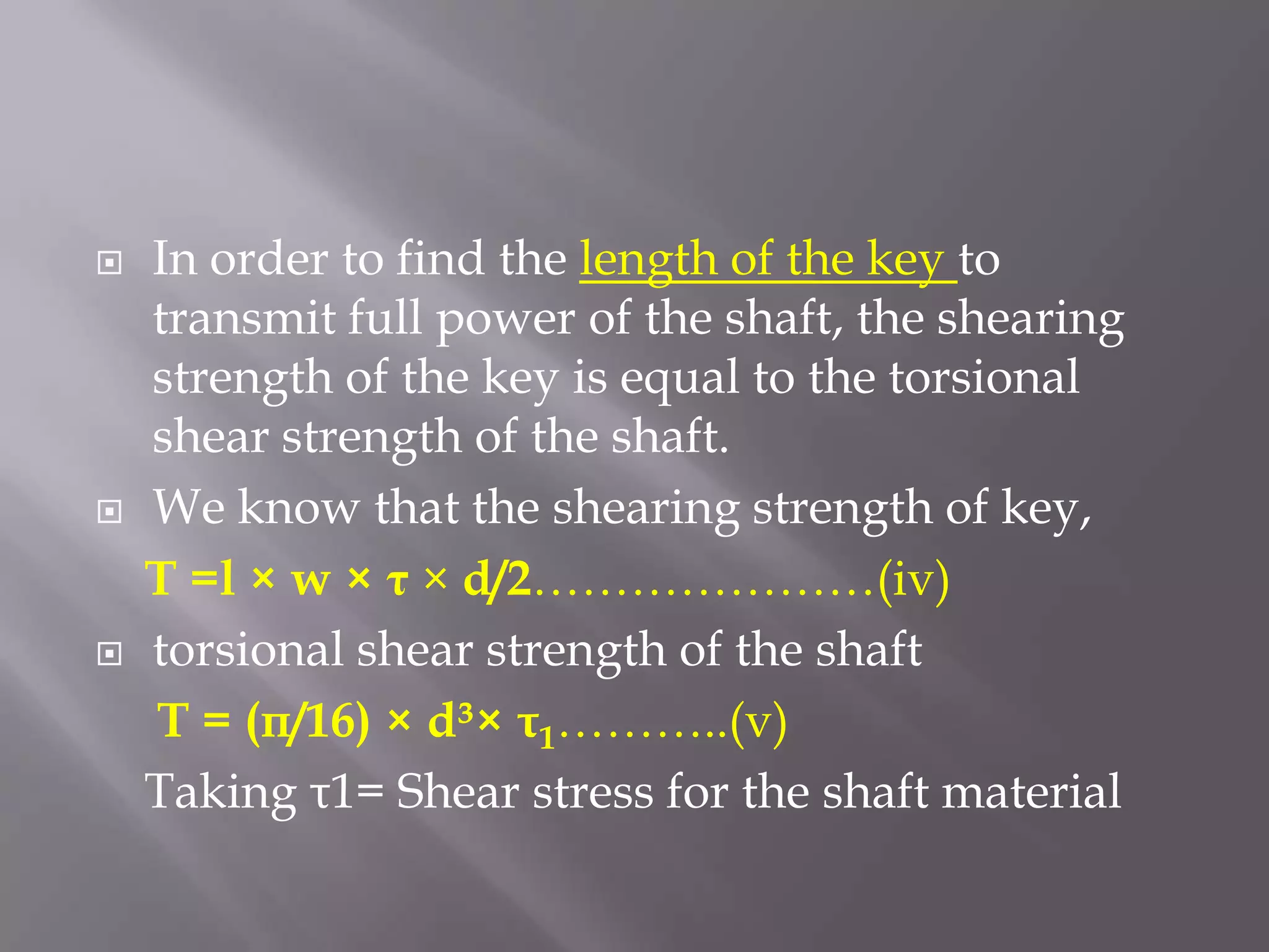    In order to find the length of the key to
    transmit full power of the shaft, the shearing
    strength of the key is equal to the torsional
    shear strength of the shaft.
   We know that the shearing strength of key,
    T =l × w × τ × d/2…………………(iv)
   torsional shear strength of the shaft
    T = (π/16) × d³× τ1………..(v)
    Taking τ1= Shear stress for the shaft material
 