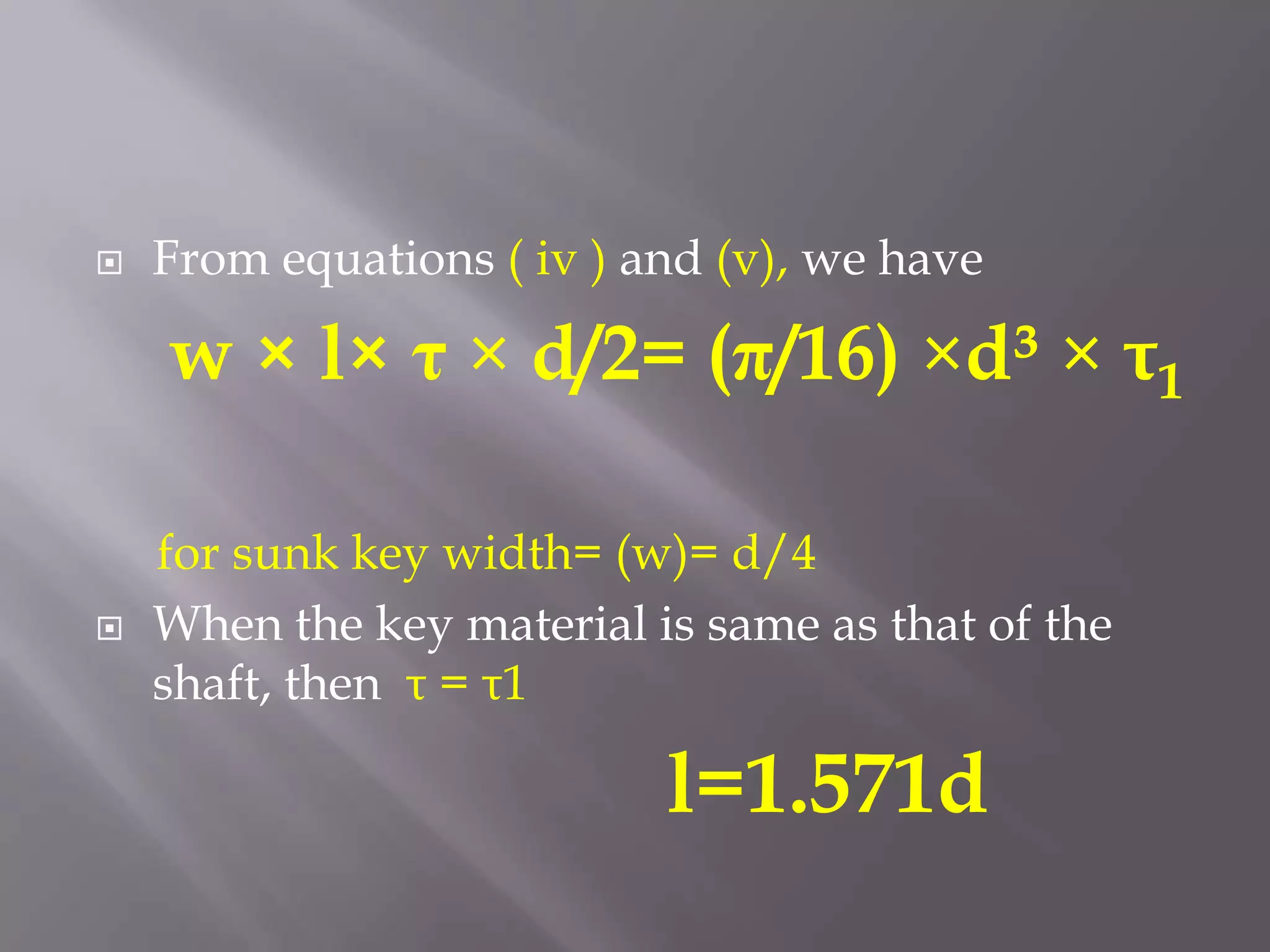    From equations ( iv ) and (v), we have

    w × l× τ × d/2= (π/16) ×d³ × τ1

    for sunk key width= (w)= d/4
   When the key material is same as that of the
    shaft, then τ = τ1

                           l=1.571d
 