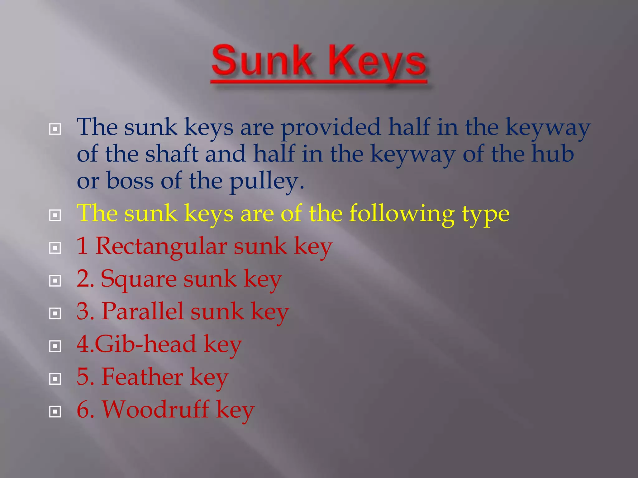    The sunk keys are provided half in the keyway
    of the shaft and half in the keyway of the hub
    or boss of the pulley.
   The sunk keys are of the following type
   1 Rectangular sunk key
   2. Square sunk key
   3. Parallel sunk key
   4.Gib-head key
   5. Feather key
   6. Woodruff key
 