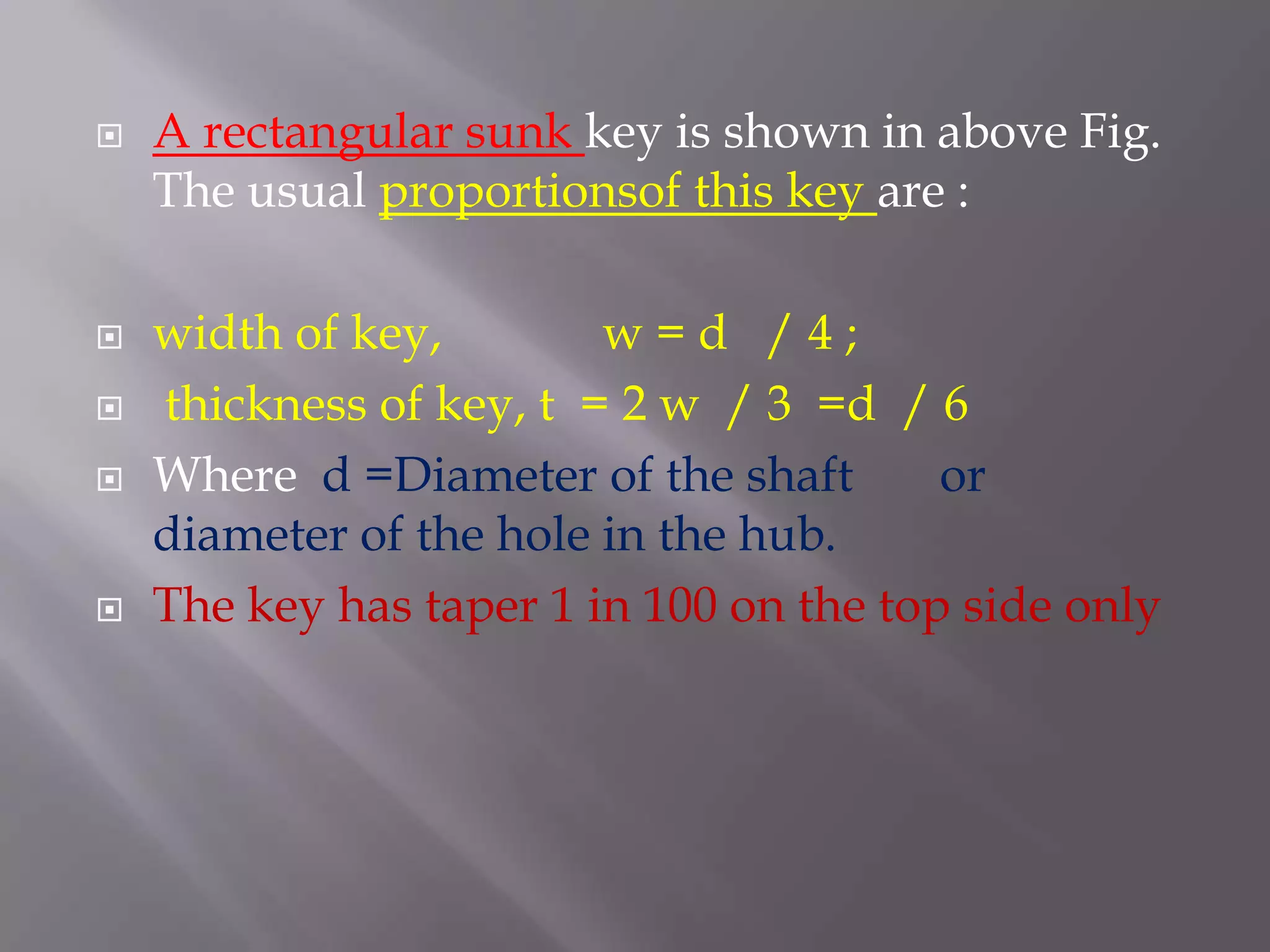    A rectangular sunk key is shown in above Fig.
    The usual proportionsof this key are :

   width of key,        w=d /4;
   thickness of key, t = 2 w / 3 =d / 6
   Where d =Diameter of the shaft       or
    diameter of the hole in the hub.
   The key has taper 1 in 100 on the top side only
 