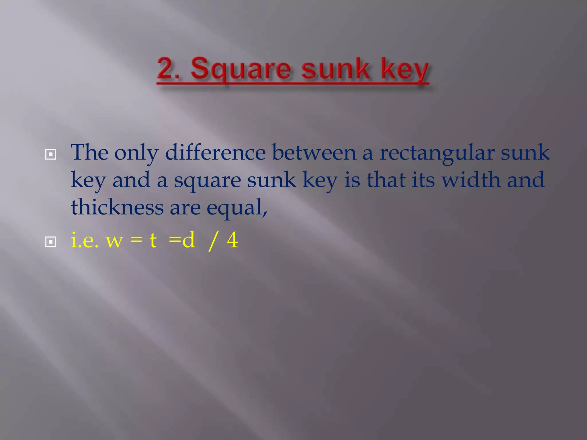    The only difference between a rectangular sunk
    key and a square sunk key is that its width and
    thickness are equal,
   i.e. w = t =d / 4
 