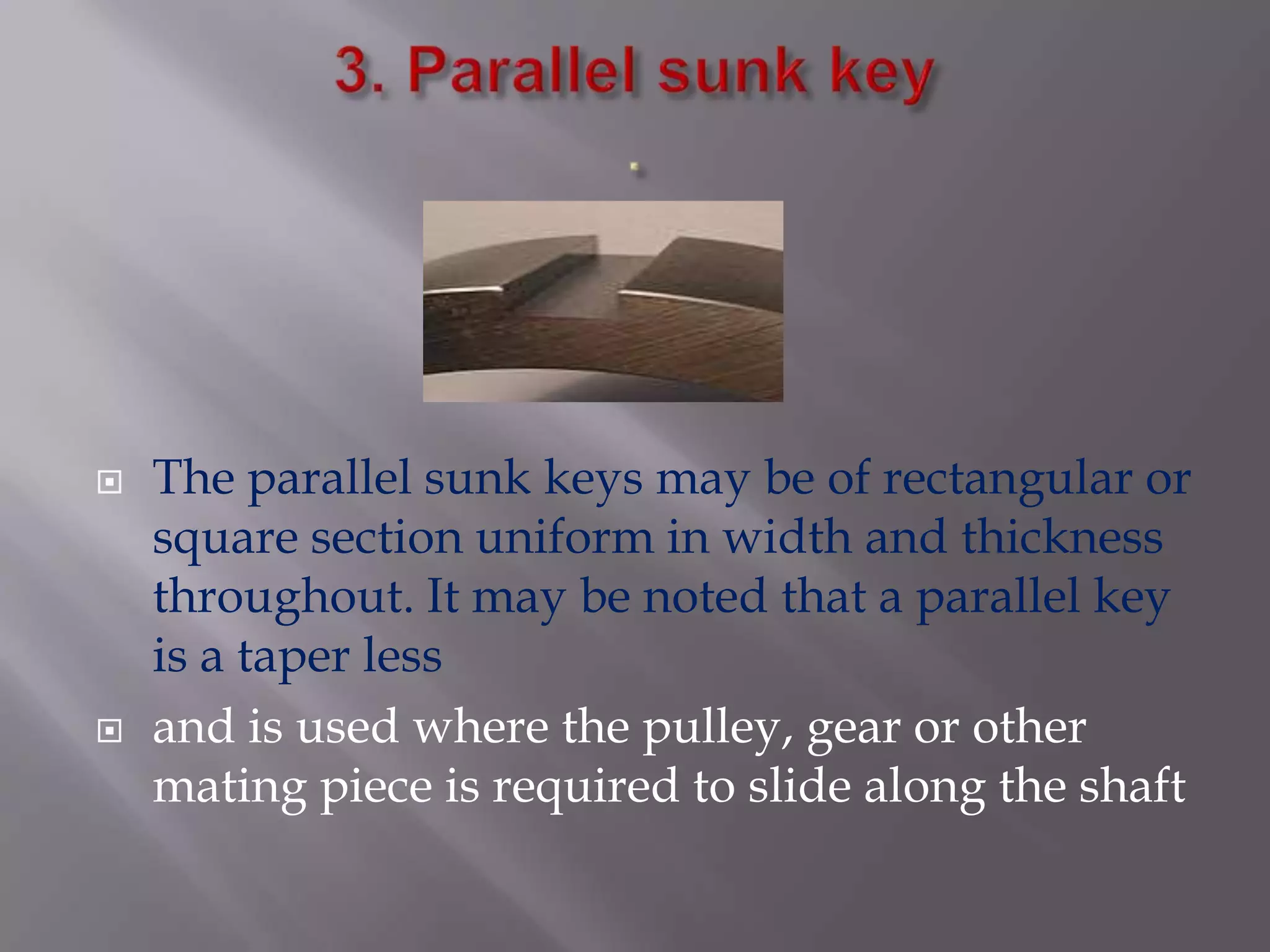    The parallel sunk keys may be of rectangular or
    square section uniform in width and thickness
    throughout. It may be noted that a parallel key
    is a taper less
   and is used where the pulley, gear or other
    mating piece is required to slide along the shaft
 