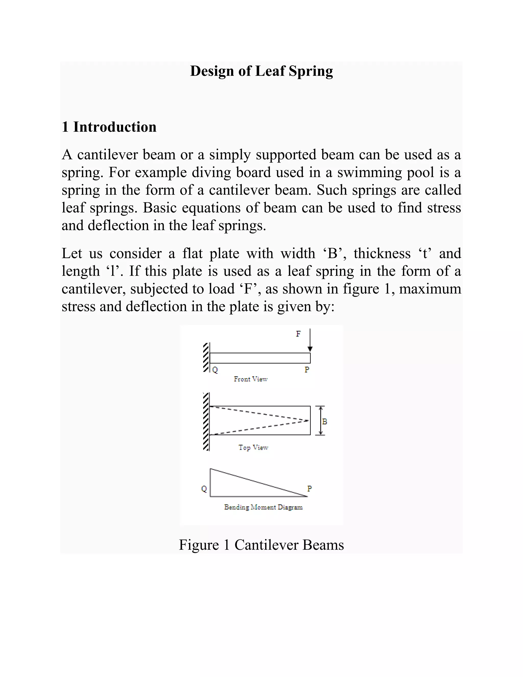 Design of Leaf Spring
1 Introduction
A cantilever beam or a simply supported beam can be used as a
spring. For example diving board used in a swimming pool is a
spring in the form of a cantilever beam. Such springs are called
leaf springs. Basic equations of beam can be used to find stress
and deflection in the leaf springs.
Let us consider a flat plate with width ‘B’, thickness ‘t’ and
length ‘l’. If this plate is used as a leaf spring in the form of a
cantilever, subjected to load ‘F’, as shown in figure 1, maximum
stress and deflection in the plate is given by:
Figure 1 Cantilever Beams
 