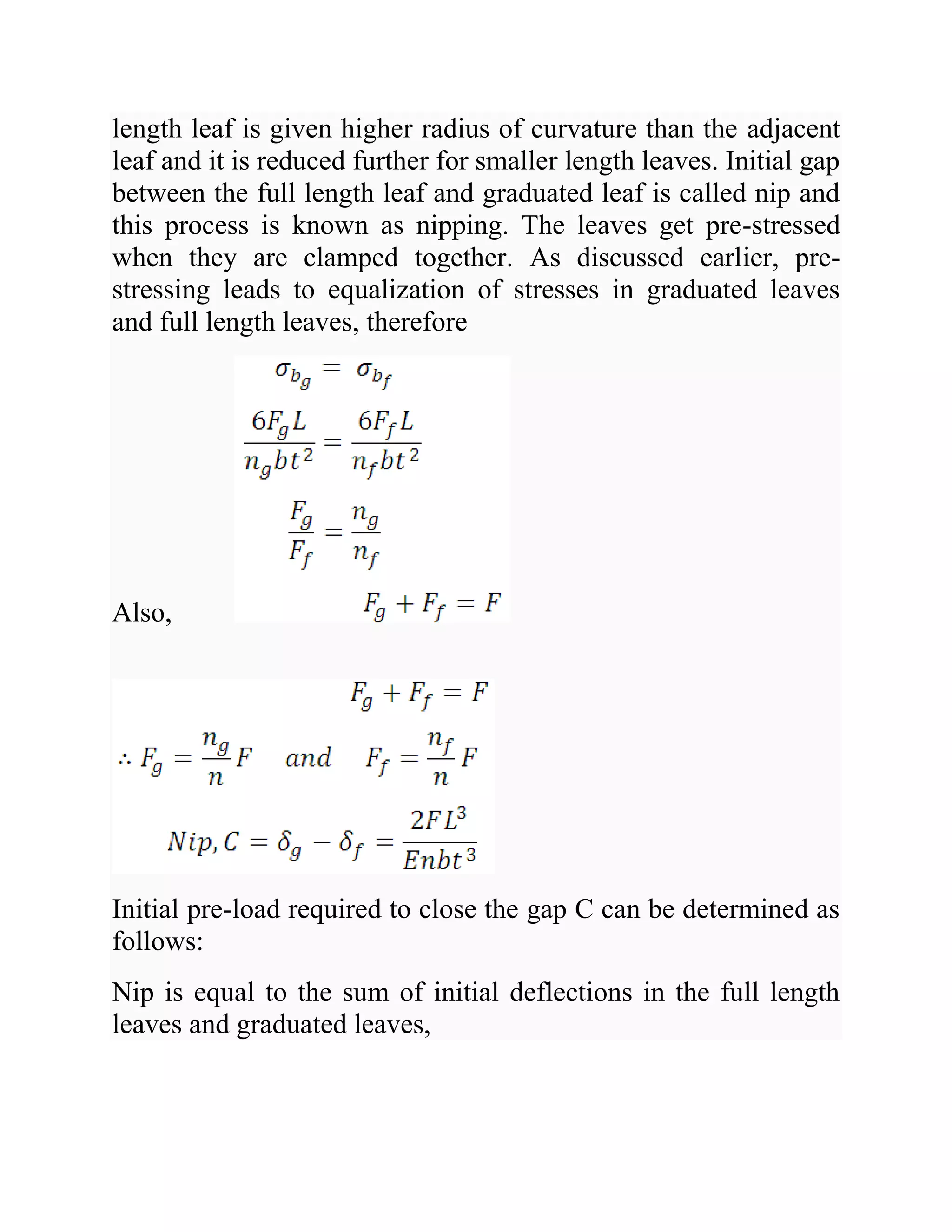 length leaf is given higher radius of curvature than the adjacent
leaf and it is reduced further for smaller length leaves. Initial gap
between the full length leaf and graduated leaf is called nip and
this process is known as nipping. The leaves get pre-stressed
when they are clamped together. As discussed earlier, pre-
stressing leads to equalization of stresses in graduated leaves
and full length leaves, therefore
Also,
Initial pre-load required to close the gap C can be determined as
follows:
Nip is equal to the sum of initial deflections in the full length
leaves and graduated leaves,
 