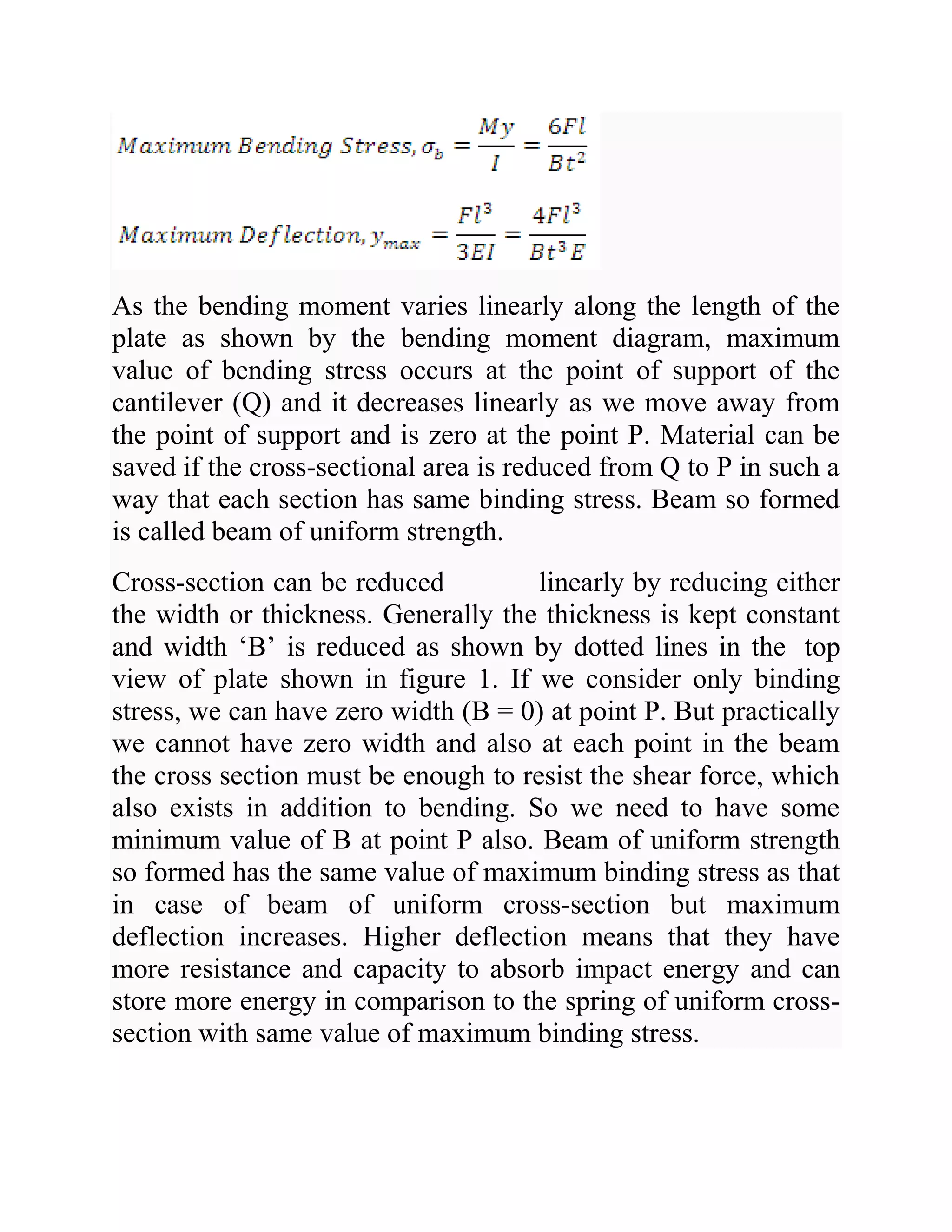 As the bending moment varies linearly along the length of the
plate as shown by the bending moment diagram, maximum
value of bending stress occurs at the point of support of the
cantilever (Q) and it decreases linearly as we move away from
the point of support and is zero at the point P. Material can be
saved if the cross-sectional area is reduced from Q to P in such a
way that each section has same binding stress. Beam so formed
is called beam of uniform strength.
Cross-section can be reduced linearly by reducing either
the width or thickness. Generally the thickness is kept constant
and width ‘B’ is reduced as shown by dotted lines in the top
view of plate shown in figure 1. If we consider only binding
stress, we can have zero width (B = 0) at point P. But practically
we cannot have zero width and also at each point in the beam
the cross section must be enough to resist the shear force, which
also exists in addition to bending. So we need to have some
minimum value of B at point P also. Beam of uniform strength
so formed has the same value of maximum binding stress as that
in case of beam of uniform cross-section but maximum
deflection increases. Higher deflection means that they have
more resistance and capacity to absorb impact energy and can
store more energy in comparison to the spring of uniform cross-
section with same value of maximum binding stress.
 