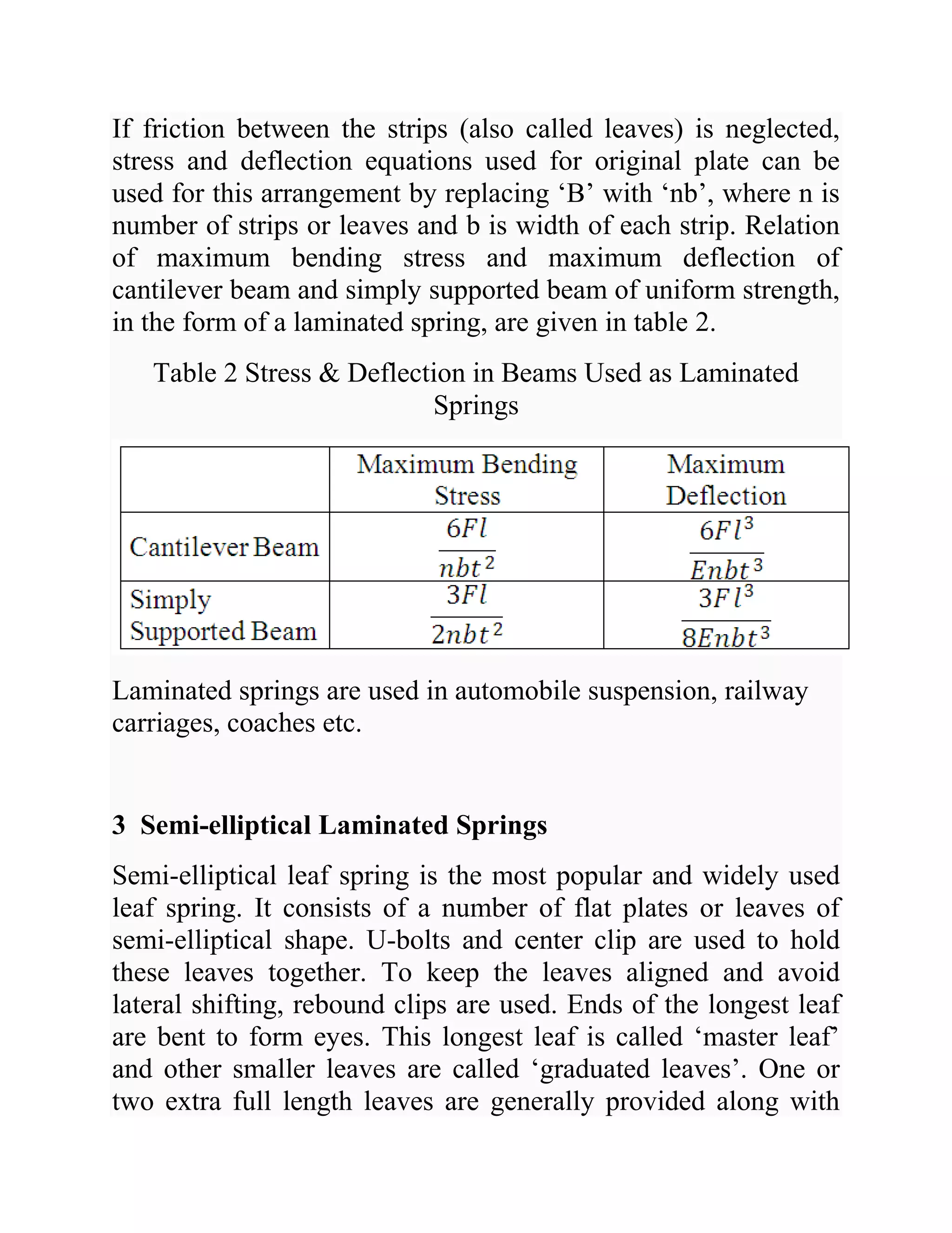 If friction between the strips (also called leaves) is neglected,
stress and deflection equations used for original plate can be
used for this arrangement by replacing ‘B’ with ‘nb’, where n is
number of strips or leaves and b is width of each strip. Relation
of maximum bending stress and maximum deflection of
cantilever beam and simply supported beam of uniform strength,
in the form of a laminated spring, are given in table 2.
Table 2 Stress & Deflection in Beams Used as Laminated
Springs
Laminated springs are used in automobile suspension, railway
carriages, coaches etc.
3 Semi-elliptical Laminated Springs
Semi-elliptical leaf spring is the most popular and widely used
leaf spring. It consists of a number of flat plates or leaves of
semi-elliptical shape. U-bolts and center clip are used to hold
these leaves together. To keep the leaves aligned and avoid
lateral shifting, rebound clips are used. Ends of the longest leaf
are bent to form eyes. This longest leaf is called ‘master leaf’
and other smaller leaves are called ‘graduated leaves’. One or
two extra full length leaves are generally provided along with
 