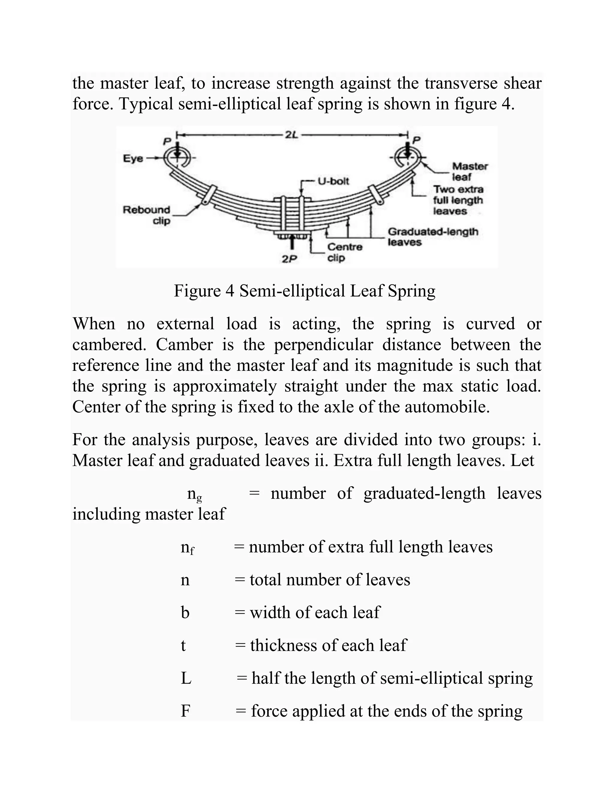 the master leaf, to increase strength against the transverse shear
force. Typical semi-elliptical leaf spring is shown in figure 4.
Figure 4 Semi-elliptical Leaf Spring
When no external load is acting, the spring is curved or
cambered. Camber is the perpendicular distance between the
reference line and the master leaf and its magnitude is such that
the spring is approximately straight under the max static load.
Center of the spring is fixed to the axle of the automobile.
For the analysis purpose, leaves are divided into two groups: i.
Master leaf and graduated leaves ii. Extra full length leaves. Let
ng = number of graduated-length leaves
including master leaf
nf = number of extra full length leaves
n = total number of leaves
b = width of each leaf
t = thickness of each leaf
L = half the length of semi-elliptical spring
F = force applied at the ends of the spring
 