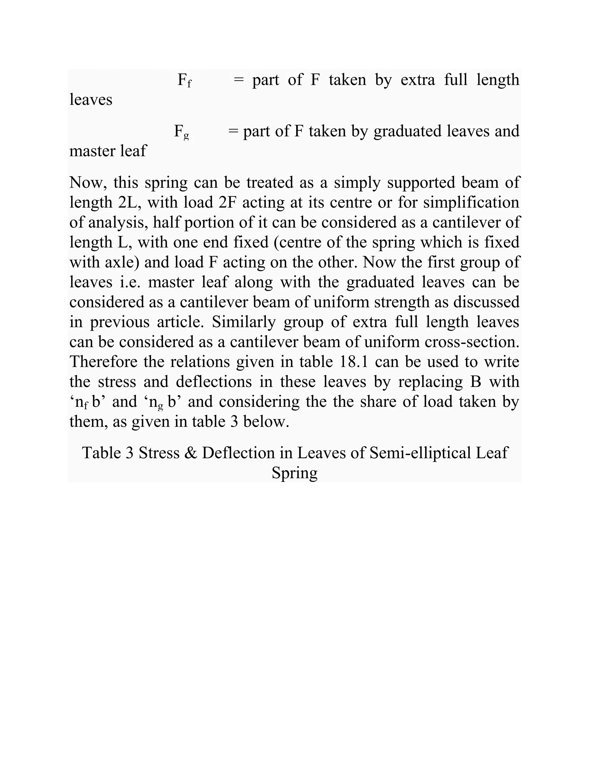 Ff = part of F taken by extra full length
leaves
Fg = part of F taken by graduated leaves and
master leaf
Now, this spring can be treated as a simply supported beam of
length 2L, with load 2F acting at its centre or for simplification
of analysis, half portion of it can be considered as a cantilever of
length L, with one end fixed (centre of the spring which is fixed
with axle) and load F acting on the other. Now the first group of
leaves i.e. master leaf along with the graduated leaves can be
considered as a cantilever beam of uniform strength as discussed
in previous article. Similarly group of extra full length leaves
can be considered as a cantilever beam of uniform cross-section.
Therefore the relations given in table 18.1 can be used to write
the stress and deflections in these leaves by replacing B with
‘nf b’ and ‘ng b’ and considering the the share of load taken by
them, as given in table 3 below.
Table 3 Stress & Deflection in Leaves of Semi-elliptical Leaf
Spring
 