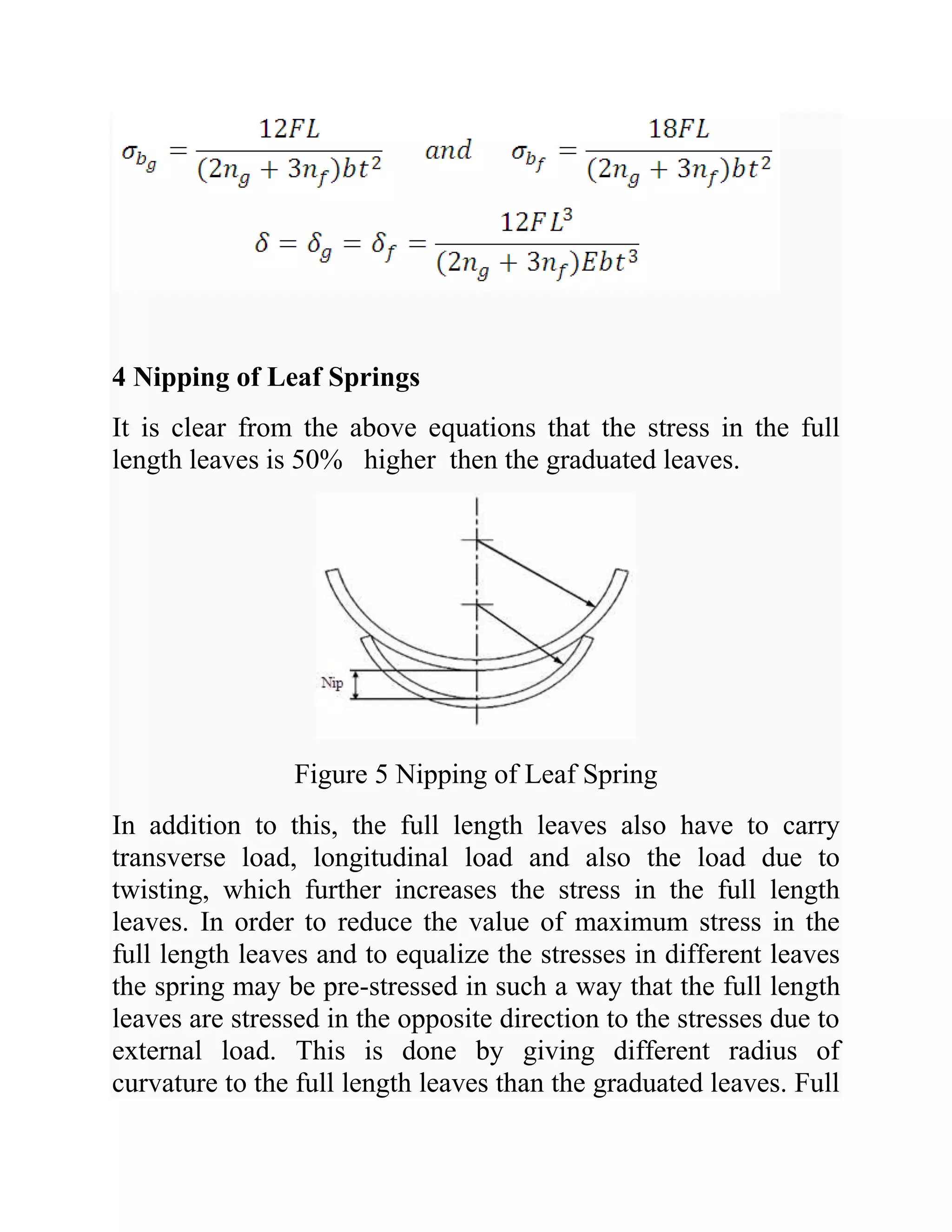 4 Nipping of Leaf Springs
It is clear from the above equations that the stress in the full
length leaves is 50% higher then the graduated leaves.
Figure 5 Nipping of Leaf Spring
In addition to this, the full length leaves also have to carry
transverse load, longitudinal load and also the load due to
twisting, which further increases the stress in the full length
leaves. In order to reduce the value of maximum stress in the
full length leaves and to equalize the stresses in different leaves
the spring may be pre-stressed in such a way that the full length
leaves are stressed in the opposite direction to the stresses due to
external load. This is done by giving different radius of
curvature to the full length leaves than the graduated leaves. Full
 