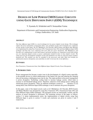 International Journal of VLSI design & Communication Systems (VLSICS) Vol.4, No.5, October 2013

DESIGN OF LOW POWER CMOS LOGIC CIRCUITS
USING GATE DIFFUSION INPUT (GDI) TECHNIQUE
Y. Syamala, K. Srilakshmi and N. Somasekhar Varma
Department of Electronics and Communication Engineering, Gudlavalleru Engineering
College, Gudlavalleru, A.P. India

ABSTRACT
The Gate diffusion input (GDI) is a novel technique for low power digital circuit design. This technique
reduces the power dissipation, propagation delay, area of digital circuits and it maintains low complexity
of logic design. In this paper, the 4×1 Multiplexer, 8×3 Encoder, BCD Counter and Mealy State Machine
were implemented by using Pass Transistors (PT), Transmission Gate (TG) and Gate Diffusion Input (GDI)
technique and then they were compared with each other for power dissipation. The Multiplexers and
Encoders are combinational circuits and Counters and mealy machines are sequential circuits both of them
are very important digital systems so power optimization should be done to those digital circuits. The
whole processes for development of digital circuits and simulation was done by using the mentor graphics
backend tool. This method can also be extended to the processors and other high level designs for
optimization of power dissipation, area and delay in order to increase the circuit efficiency.

KEYWORDS
Pass Transistors, Transmission Gate, Gate Diffusion Input, Digital Circuits, Power Dissipation.

1. INTRODUCTION
Power management has became a major issue in the development of a digital system especially,
in the portable devices in which enhancement of the battery life time and reducing the charging
time are becoming a challenging issues day by day. The major problem in the power management
is power dissipation. Technology scaling leads to increase leakage current, which leads to
increase in sub threshold leakage power. Therefore, reduction of the leakage power nothing but
minimizing power dissipation. There are different techniques existed in
literature [1] [2]
among them, Gate Diffusion Input (GDI) technique is one to minimize the power dissipation.
In this paper, some of the digital circuits such as 4×1 Multiplexer, 8×3 Encoder, BCD Counter
and Mealy Machine were designed by using Pass Transistors (PT), Transmission Gate (TG) and
Gate Diffusion Input (GDI) techniques. The designed circuits are functionally verified, and the
analysis of power dissipation is performed. The remaining sections of the paper as follows:
section 2 is about implementation styles, the implementation of digital circuits using Gate
Diffusion Input is given in section 3, results and conclusion are given in section 4 and 5
respectively.

DOI : 10.5121/vlsic.2013.4507

89

 