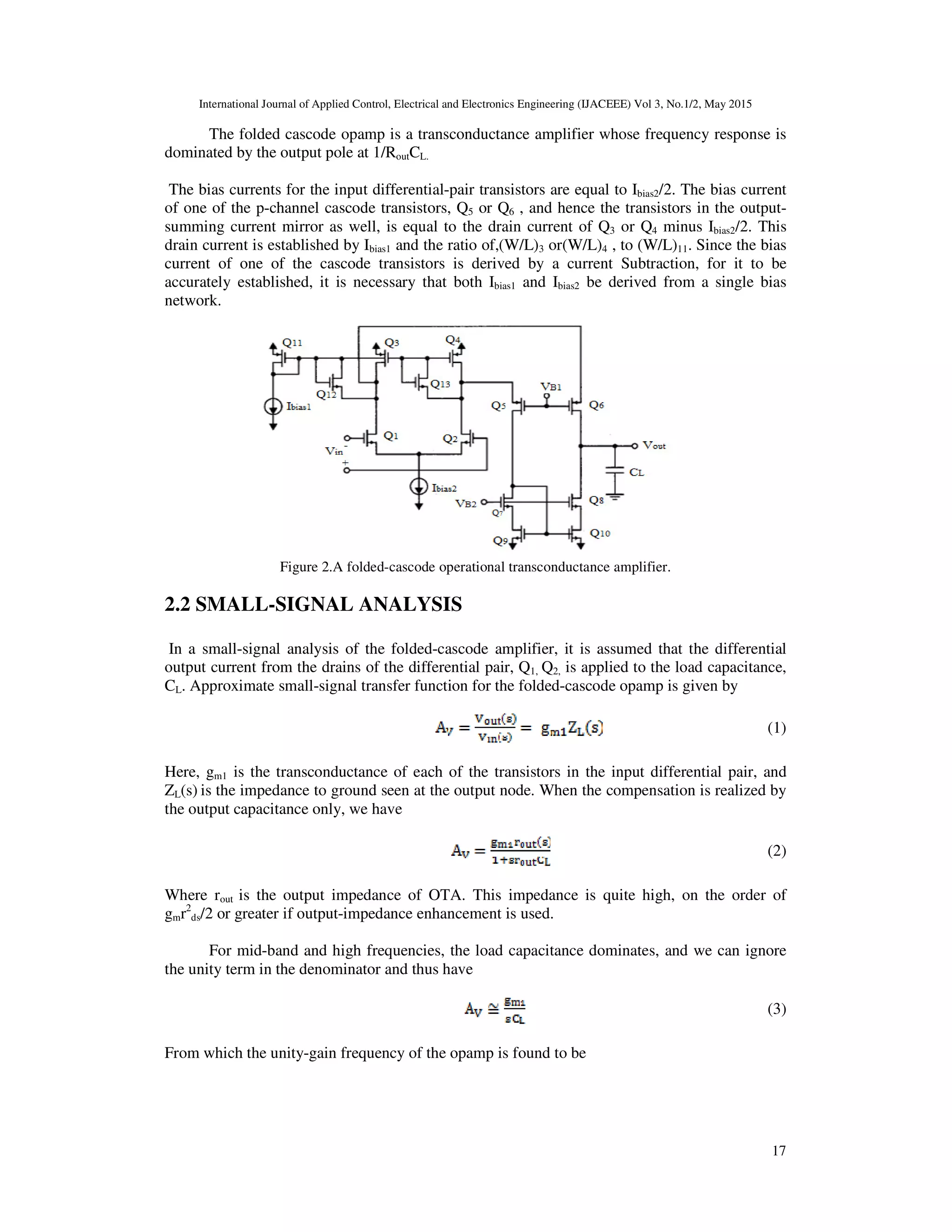 International Journal of Applied Control, Electrical and Electronics Engineering (IJACEEE) Vol 3, No.1/2, May 2015
17
The folded cascode opamp is a transconductance amplifier whose frequency response is
dominated by the output pole at 1/RoutCL.
The bias currents for the input differential-pair transistors are equal to Ibias2/2. The bias current
of one of the p-channel cascode transistors, Q5 or Q6 , and hence the transistors in the output-
summing current mirror as well, is equal to the drain current of Q3 or Q4 minus Ibias2/2. This
drain current is established by Ibias1 and the ratio of,(W/L)3 or(W/L)4 , to (W/L)11. Since the bias
current of one of the cascode transistors is derived by a current Subtraction, for it to be
accurately established, it is necessary that both Ibias1 and Ibias2 be derived from a single bias
network.
Figure 2.A folded-cascode operational transconductance amplifier.
2.2 SMALL-SIGNAL ANALYSIS
In a small-signal analysis of the folded-cascode amplifier, it is assumed that the differential
output current from the drains of the differential pair, Q1, Q2, is applied to the load capacitance,
CL. Approximate small-signal transfer function for the folded-cascode opamp is given by
(1)
Here, gm1 is the transconductance of each of the transistors in the input differential pair, and
ZL(s) is the impedance to ground seen at the output node. When the compensation is realized by
the output capacitance only, we have
(2)
Where rout is the output impedance of OTA. This impedance is quite high, on the order of
gmr2
ds/2 or greater if output-impedance enhancement is used.
For mid-band and high frequencies, the load capacitance dominates, and we can ignore
the unity term in the denominator and thus have
(3)
From which the unity-gain frequency of the opamp is found to be
 