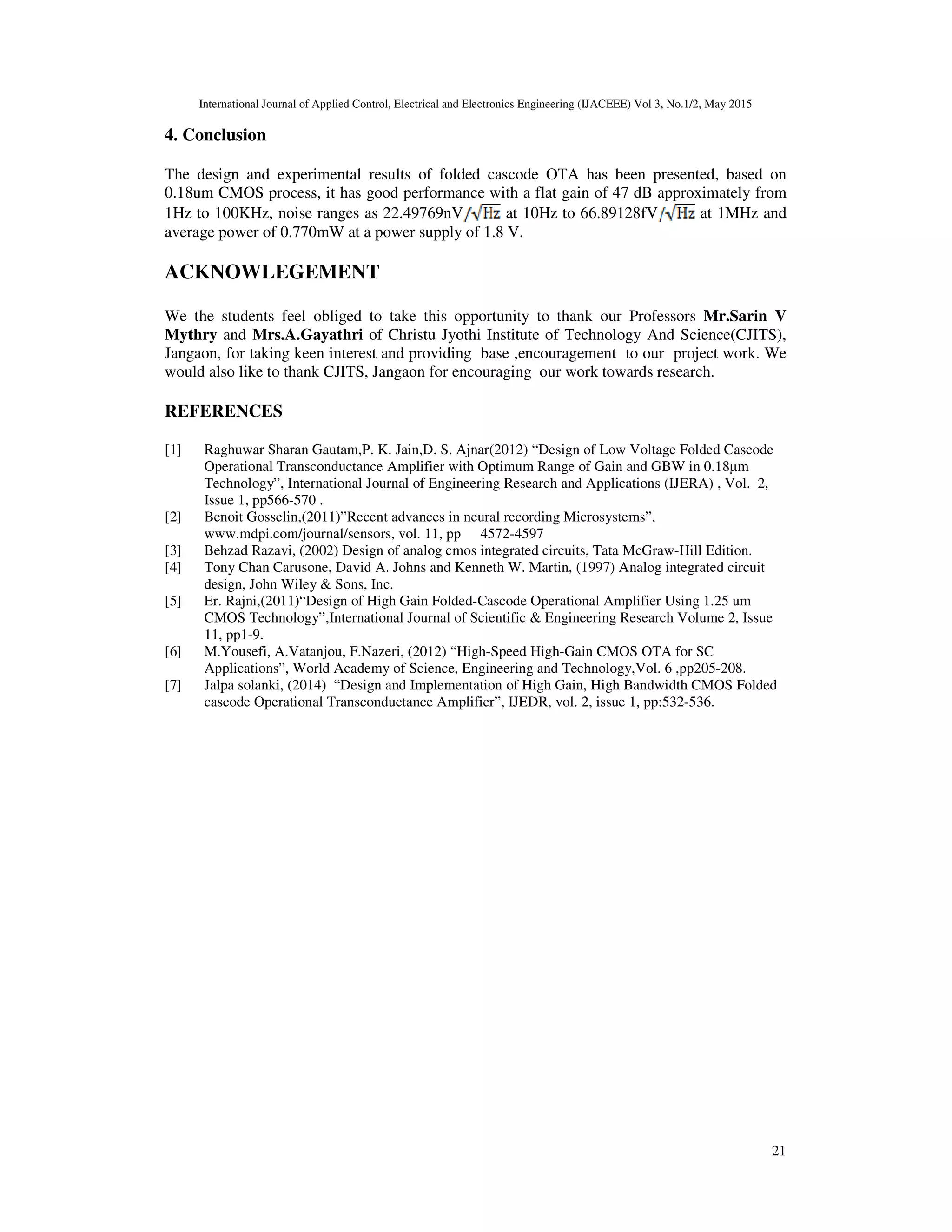 International Journal of Applied Control, Electrical and Electronics Engineering (IJACEEE) Vol 3, No.1/2, May 2015
21
4. Conclusion
The design and experimental results of folded cascode OTA has been presented, based on
0.18um CMOS process, it has good performance with a flat gain of 47 dB approximately from
1Hz to 100KHz, noise ranges as 22.49769nV at 10Hz to 66.89128fV at 1MHz and
average power of 0.770mW at a power supply of 1.8 V.
ACKNOWLEGEMENT
We the students feel obliged to take this opportunity to thank our Professors Mr.Sarin V
Mythry and Mrs.A.Gayathri of Christu Jyothi Institute of Technology And Science(CJITS),
Jangaon, for taking keen interest and providing base ,encouragement to our project work. We
would also like to thank CJITS, Jangaon for encouraging our work towards research.
REFERENCES
[1] Raghuwar Sharan Gautam,P. K. Jain,D. S. Ajnar(2012) “Design of Low Voltage Folded Cascode
Operational Transconductance Amplifier with Optimum Range of Gain and GBW in 0.18µm
Technology”, International Journal of Engineering Research and Applications (IJERA) , Vol. 2,
Issue 1, pp566-570 .
[2] Benoit Gosselin,(2011)”Recent advances in neural recording Microsystems”,
www.mdpi.com/journal/sensors, vol. 11, pp 4572-4597
[3] Behzad Razavi, (2002) Design of analog cmos integrated circuits, Tata McGraw-Hill Edition.
[4] Tony Chan Carusone, David A. Johns and Kenneth W. Martin, (1997) Analog integrated circuit
design, John Wiley & Sons, Inc.
[5] Er. Rajni,(2011)“Design of High Gain Folded-Cascode Operational Amplifier Using 1.25 um
CMOS Technology”,International Journal of Scientific & Engineering Research Volume 2, Issue
11, pp1-9.
[6] M.Yousefi, A.Vatanjou, F.Nazeri, (2012) “High-Speed High-Gain CMOS OTA for SC
Applications”, World Academy of Science, Engineering and Technology,Vol. 6 ,pp205-208.
[7] Jalpa solanki, (2014) “Design and Implementation of High Gain, High Bandwidth CMOS Folded
cascode Operational Transconductance Amplifier”, IJEDR, vol. 2, issue 1, pp:532-536.
 