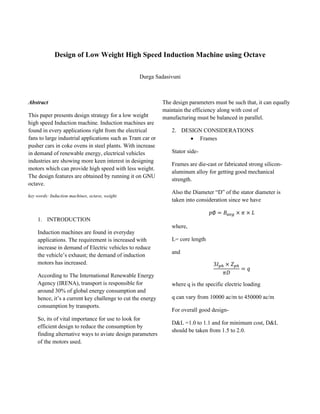 Design of Low Weight High Speed Induction Machine using Octave
Durga Sadasivuni
Abstract
This paper presents design strategy for a low weight
high speed Induction machine. Induction machines are
found in every applications right from the electrical
fans to large industrial applications such as Tram car or
pusher cars in coke ovens in steel plants. With increase
in demand of renewable energy, electrical vehicles
industries are showing more keen interest in designing
motors which can provide high speed with less weight.
The design features are obtained by running it on GNU
octave.
key words: Induction machines, octave, weight.
1. INTRODUCTION
Induction machines are found in everyday
applications. The requirement is increased with
increase in demand of Electric vehicles to reduce
the vehicle’s exhaust; the demand of induction
motors has increased.
According to The International Renewable Energy
Agency (IRENA), transport is responsible for
around 30% of global energy consumption and
hence, it’s a current key challenge to cut the energy
consumption by transports.
So, its of vital importance for use to look for
efficient design to reduce the consumption by
finding alternative ways to aviate design parameters
of the motors used.
The design parameters must be such that, it can equally
maintain the efficiency along with cost of
manufacturing must be balanced in parallel.
2. DESIGN CONSIDERATIONS
• Frames
Stator side-
Frames are die-cast or fabricated strong silicon-
aluminum alloy for getting good mechanical
strength.
Also the Diameter “D” of the stator diameter is
taken into consideration since we have
𝑝∅ = 𝐵𝑎𝑣𝑔 × 𝜋 × 𝐿
where,
L= core length
and
3𝐼 𝑝ℎ × 𝑍 𝑝ℎ
𝜋𝐷
= 𝑞
where q is the specific electric loading
q can vary from 10000 ac/m to 450000 ac/m
For overall good design-
D&L =1.0 to 1.1 and for minimum cost, D&L
should be taken from 1.5 to 2.0.
 