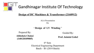 6th
Sem
Electrical Engineering Department
Batch – B1 (2014 Batch)
Abhishek Choksi
(140120109005)
Design of DC Machines & Transformer (2160912)
ALA Presentation
On
“ Design of LV Winding ”
Prepared By: Guided By:
Prof. Jaimini Gohel
Gandhinagar Institute Of Technology
 