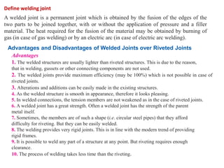 A welded joint is a permanent joint which is obtained by the fusion of the edges of the
two parts to be joined together, with or without the application of pressure and a filler
material. The heat required for the fusion of the material may be obtained by burning of
gas (in case of gas welding) or by an electric arc (in case of electric arc welding).
Define welding joint
Advantages and Disadvantages of Welded Joints over Riveted Joints
Advantages
1. The welded structures are usually lighter than riveted structures. This is due to the reason,
that in welding, gussets or other connecting components are not used.
2. The welded joints provide maximum efficiency (may be 100%) which is not possible in case of
riveted joints.
3. Alterations and additions can be easily made in the existing structures.
4. As the welded structure is smooth in appearance, therefore it looks pleasing.
5. In welded connections, the tension members are not weakened as in the case of riveted joints.
6. A welded joint has a great strength. Often a welded joint has the strength of the parent
metal itself.
7. Sometimes, the members are of such a shape (i.e. circular steel pipes) that they afford
difficulty for riveting. But they can be easily welded.
8. The welding provides very rigid joints. This is in line with the modern trend of providing
rigid frames.
9. It is possible to weld any part of a structure at any point. But riveting requires enough
clearance.
10. The process of welding takes less time than the riveting.
 