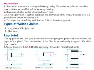 Disadvantages
1. Since there is an uneven heating and cooling during fabrication, therefore the members
may get distorted or additional stresses may develop.
2. It requires a highly skilled labour and supervision.
3. Since no provision is kept for expansion and contraction in the frame, therefore there is a
possibility of cracks developing in it.
4. The inspection of welding work is more difficult than riveting work.
Types of Welded Joints
1. Lap joint or fillet joint, and
2. Butt joint.
Lap Joint
The lap joint or the fillet joint is obtained by overlapping the plates and then welding the
edges of the plates. The cross-section of the fillet is approximately triangular. The fillet
joints may be
1. Single transverse fillet, 2. Double transverse fillet, and 3. Parallel fillet joints.
 