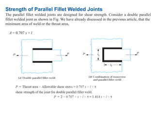 Strength of Parallel Fillet Welded Joints
The parallel fillet welded joints are designed for shear strength. Consider a double parallel
fillet welded joint as shown in Fig. We have already discussed in the previous article, that the
minimum area of weld or the throat area,
A = 0.707 s × l
 