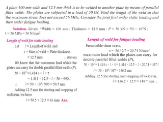A plate 100 mm wide and 12.5 mm thick is to be welded to another plate by means of parallel
fillet welds. The plates are subjected to a load of 50 kN. Find the length of the weld so that
the maximum stress does not exceed 56 MPa. Consider the joint first under static loading and
then under fatigue loading.
Length of weld for fatigue loading
maximum load which the plates can carry for
double parallel fillet welds (P),
 