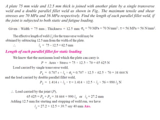 A plate 75 mm wide and 12.5 mm thick is joined with another plate by a single transverse
weld and a double parallel fillet weld as shown in Fig.. The maximum tensile and shear
stresses are 70 MPa and 56 MPa respectively. Find the length of each parallel fillet weld, if
the joint is subjected to both static and fatigue loading.
Length of each parallel fillet for static loading
 