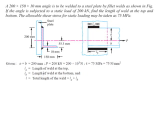 A 200 × 150 × 10 mm angle is to be welded to a steel plate by fillet welds as shown in Fig.
If the angle is subjected to a static load of 200 kN, find the length of weld at the top and
bottom. The allowable shear stress for static loading may be taken as 75 MPa.
 