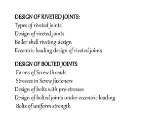 DESIGN OF RIVETED JOINTS:
Types of riveted joints
Design of riveted joints
Boiler shell riveting design
Eccentric loading design of riveted joints
DESIGN OF BOLTED JOINTS:
Forms of Screw threads
Stresses in Screw fasteners
Design of bolts with pre-stresses
Design of bolted joints under eccentric loading
Bolts of uniform strength
 