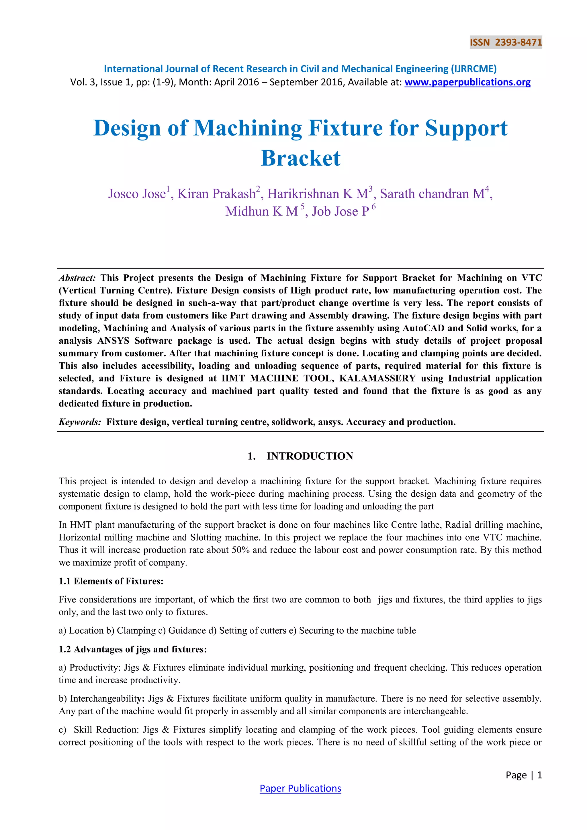 ISSN 2393-8471
International Journal of Recent Research in Civil and Mechanical Engineering (IJRRCME)
Vol. 3, Issue 1, pp: (1-9), Month: April 2016 – September 2016, Available at: www.paperpublications.org
Page | 1
Paper Publications
Design of Machining Fixture for Support
Bracket
Josco Jose1
, Kiran Prakash2
, Harikrishnan K M3
, Sarath chandran M4
,
Midhun K M 5
, Job Jose P 6
Abstract: This Project presents the Design of Machining Fixture for Support Bracket for Machining on VTC
(Vertical Turning Centre). Fixture Design consists of High product rate, low manufacturing operation cost. The
fixture should be designed in such-a-way that part/product change overtime is very less. The report consists of
study of input data from customers like Part drawing and Assembly drawing. The fixture design begins with part
modeling, Machining and Analysis of various parts in the fixture assembly using AutoCAD and Solid works, for a
analysis ANSYS Software package is used. The actual design begins with study details of project proposal
summary from customer. After that machining fixture concept is done. Locating and clamping points are decided.
This also includes accessibility, loading and unloading sequence of parts, required material for this fixture is
selected, and Fixture is designed at HMT MACHINE TOOL, KALAMASSERY using Industrial application
standards. Locating accuracy and machined part quality tested and found that the fixture is as good as any
dedicated fixture in production.
Keywords: Fixture design, vertical turning centre, solidwork, ansys. Accuracy and production.
1. INTRODUCTION
This project is intended to design and develop a machining fixture for the support bracket. Machining fixture requires
systematic design to clamp, hold the work-piece during machining process. Using the design data and geometry of the
component fixture is designed to hold the part with less time for loading and unloading the part
In HMT plant manufacturing of the support bracket is done on four machines like Centre lathe, Radial drilling machine,
Horizontal milling machine and Slotting machine. In this project we replace the four machines into one VTC machine.
Thus it will increase production rate about 50% and reduce the labour cost and power consumption rate. By this method
we maximize profit of company.
1.1 Elements of Fixtures:
Five considerations are important, of which the first two are common to both jigs and fixtures, the third applies to jigs
only, and the last two only to fixtures.
a) Location b) Clamping c) Guidance d) Setting of cutters e) Securing to the machine table
1.2 Advantages of jigs and fixtures:
a) Productivity: Jigs & Fixtures eliminate individual marking, positioning and frequent checking. This reduces operation
time and increase productivity.
b) Interchangeability: Jigs & Fixtures facilitate uniform quality in manufacture. There is no need for selective assembly.
Any part of the machine would fit properly in assembly and all similar components are interchangeable.
c) Skill Reduction: Jigs & Fixtures simplify locating and clamping of the work pieces. Tool guiding elements ensure
correct positioning of the tools with respect to the work pieces. There is no need of skillful setting of the work piece or
 
