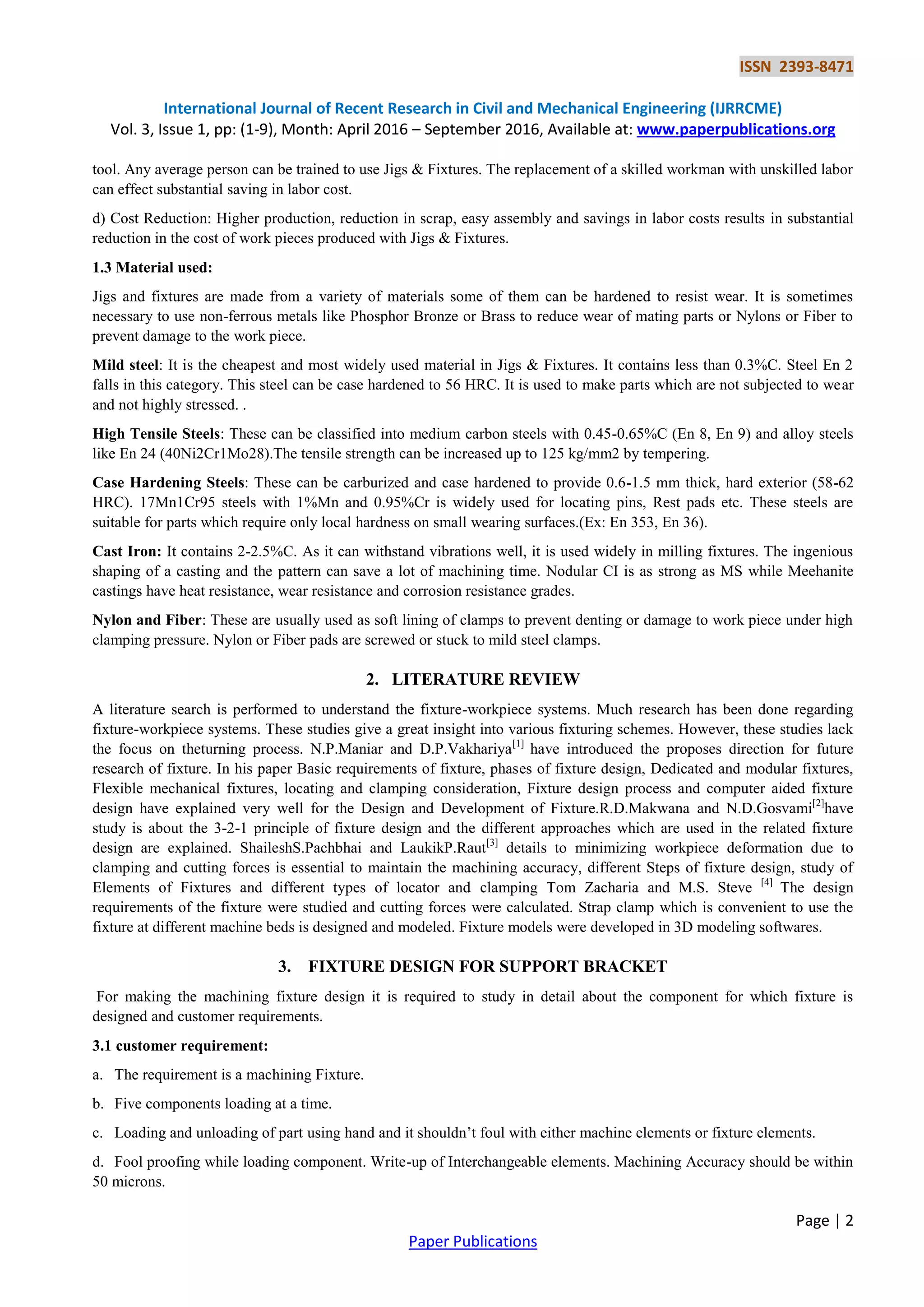 ISSN 2393-8471
International Journal of Recent Research in Civil and Mechanical Engineering (IJRRCME)
Vol. 3, Issue 1, pp: (1-9), Month: April 2016 – September 2016, Available at: www.paperpublications.org
Page | 2
Paper Publications
tool. Any average person can be trained to use Jigs & Fixtures. The replacement of a skilled workman with unskilled labor
can effect substantial saving in labor cost.
d) Cost Reduction: Higher production, reduction in scrap, easy assembly and savings in labor costs results in substantial
reduction in the cost of work pieces produced with Jigs & Fixtures.
1.3 Material used:
Jigs and fixtures are made from a variety of materials some of them can be hardened to resist wear. It is sometimes
necessary to use non-ferrous metals like Phosphor Bronze or Brass to reduce wear of mating parts or Nylons or Fiber to
prevent damage to the work piece.
Mild steel: It is the cheapest and most widely used material in Jigs & Fixtures. It contains less than 0.3%C. Steel En 2
falls in this category. This steel can be case hardened to 56 HRC. It is used to make parts which are not subjected to wear
and not highly stressed. .
High Tensile Steels: These can be classified into medium carbon steels with 0.45-0.65%C (En 8, En 9) and alloy steels
like En 24 (40Ni2Cr1Mo28).The tensile strength can be increased up to 125 kg/mm2 by tempering.
Case Hardening Steels: These can be carburized and case hardened to provide 0.6-1.5 mm thick, hard exterior (58-62
HRC). 17Mn1Cr95 steels with 1%Mn and 0.95%Cr is widely used for locating pins, Rest pads etc. These steels are
suitable for parts which require only local hardness on small wearing surfaces.(Ex: En 353, En 36).
Cast Iron: It contains 2-2.5%C. As it can withstand vibrations well, it is used widely in milling fixtures. The ingenious
shaping of a casting and the pattern can save a lot of machining time. Nodular CI is as strong as MS while Meehanite
castings have heat resistance, wear resistance and corrosion resistance grades.
Nylon and Fiber: These are usually used as soft lining of clamps to prevent denting or damage to work piece under high
clamping pressure. Nylon or Fiber pads are screwed or stuck to mild steel clamps.
2. LITERATURE REVIEW
A literature search is performed to understand the fixture-workpiece systems. Much research has been done regarding
fixture-workpiece systems. These studies give a great insight into various fixturing schemes. However, these studies lack
the focus on theturning process. N.P.Maniar and D.P.Vakhariya[1]
have introduced the proposes direction for future
research of fixture. In his paper Basic requirements of fixture, phases of fixture design, Dedicated and modular fixtures,
Flexible mechanical fixtures, locating and clamping consideration, Fixture design process and computer aided fixture
design have explained very well for the Design and Development of Fixture.R.D.Makwana and N.D.Gosvami[2]
have
study is about the 3-2-1 principle of fixture design and the different approaches which are used in the related fixture
design are explained. ShaileshS.Pachbhai and LaukikP.Raut[3]
details to minimizing workpiece deformation due to
clamping and cutting forces is essential to maintain the machining accuracy, different Steps of fixture design, study of
Elements of Fixtures and different types of locator and clamping Tom Zacharia and M.S. Steve [4]
The design
requirements of the fixture were studied and cutting forces were calculated. Strap clamp which is convenient to use the
fixture at different machine beds is designed and modeled. Fixture models were developed in 3D modeling softwares.
3. FIXTURE DESIGN FOR SUPPORT BRACKET
For making the machining fixture design it is required to study in detail about the component for which fixture is
designed and customer requirements.
3.1 customer requirement:
a. The requirement is a machining Fixture.
b. Five components loading at a time.
c. Loading and unloading of part using hand and it shouldn’t foul with either machine elements or fixture elements.
d. Fool proofing while loading component. Write-up of Interchangeable elements. Machining Accuracy should be within
50 microns.
 