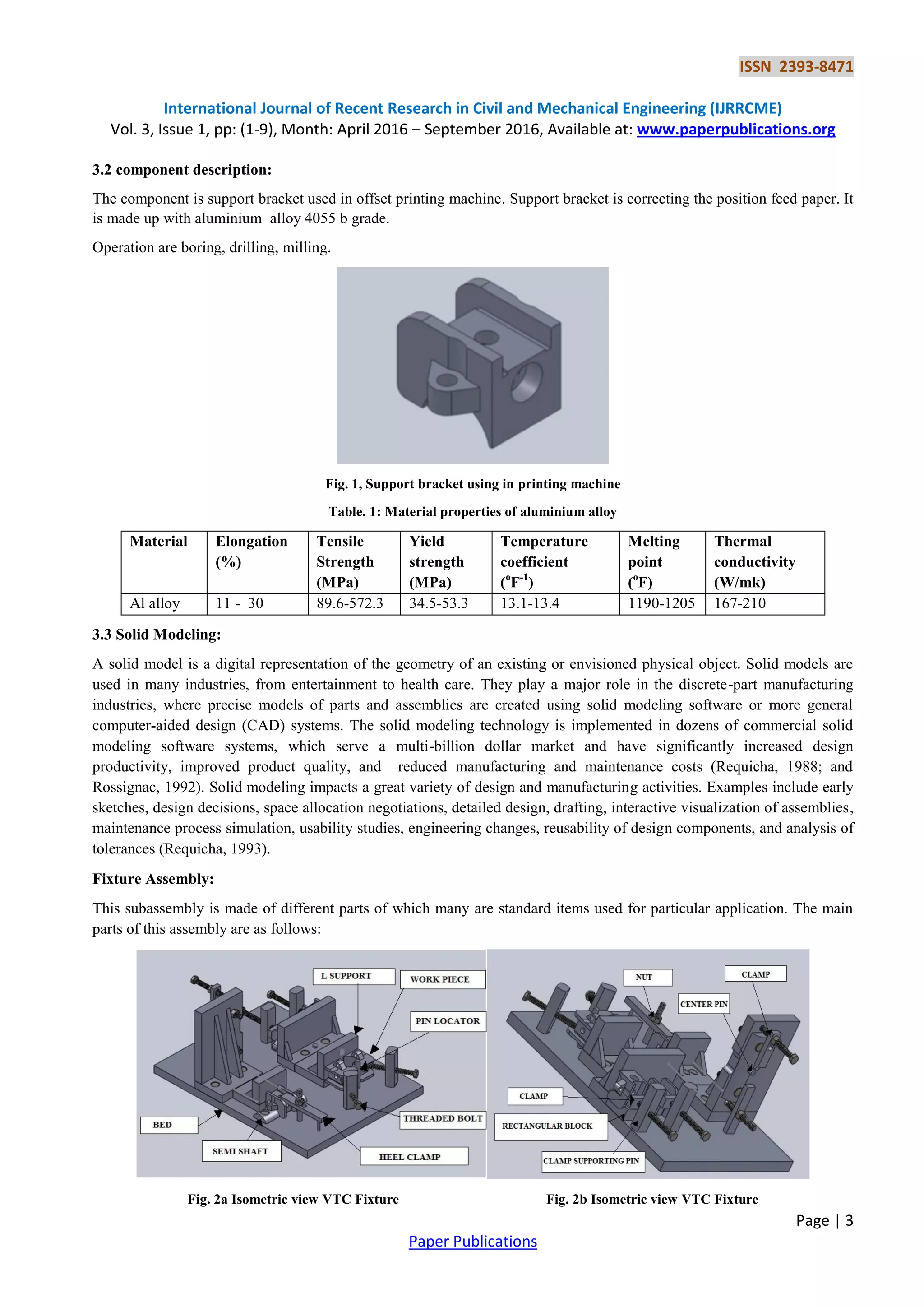 ISSN 2393-8471
International Journal of Recent Research in Civil and Mechanical Engineering (IJRRCME)
Vol. 3, Issue 1, pp: (1-9), Month: April 2016 – September 2016, Available at: www.paperpublications.org
Page | 3
Paper Publications
3.2 component description:
The component is support bracket used in offset printing machine. Support bracket is correcting the position feed paper. It
is made up with aluminium alloy 4055 b grade.
Operation are boring, drilling, milling.
Fig. 1, Support bracket using in printing machine
Table. 1: Material properties of aluminium alloy
Material Elongation
(%)
Tensile
Strength
(MPa)
Yield
strength
(MPa)
Temperature
coefficient
(o
F-1
)
Melting
point
(o
F)
Thermal
conductivity
(W/mk)
Al alloy 11 - 30 89.6-572.3 34.5-53.3 13.1-13.4 1190-1205 167-210
3.3 Solid Modeling:
A solid model is a digital representation of the geometry of an existing or envisioned physical object. Solid models are
used in many industries, from entertainment to health care. They play a major role in the discrete-part manufacturing
industries, where precise models of parts and assemblies are created using solid modeling software or more general
computer-aided design (CAD) systems. The solid modeling technology is implemented in dozens of commercial solid
modeling software systems, which serve a multi-billion dollar market and have significantly increased design
productivity, improved product quality, and reduced manufacturing and maintenance costs (Requicha, 1988; and
Rossignac, 1992). Solid modeling impacts a great variety of design and manufacturing activities. Examples include early
sketches, design decisions, space allocation negotiations, detailed design, drafting, interactive visualization of assemblies,
maintenance process simulation, usability studies, engineering changes, reusability of design components, and analysis of
tolerances (Requicha, 1993).
Fixture Assembly:
This subassembly is made of different parts of which many are standard items used for particular application. The main
parts of this assembly are as follows:
Fig. 2a Isometric view VTC Fixture Fig. 2b Isometric view VTC Fixture
 