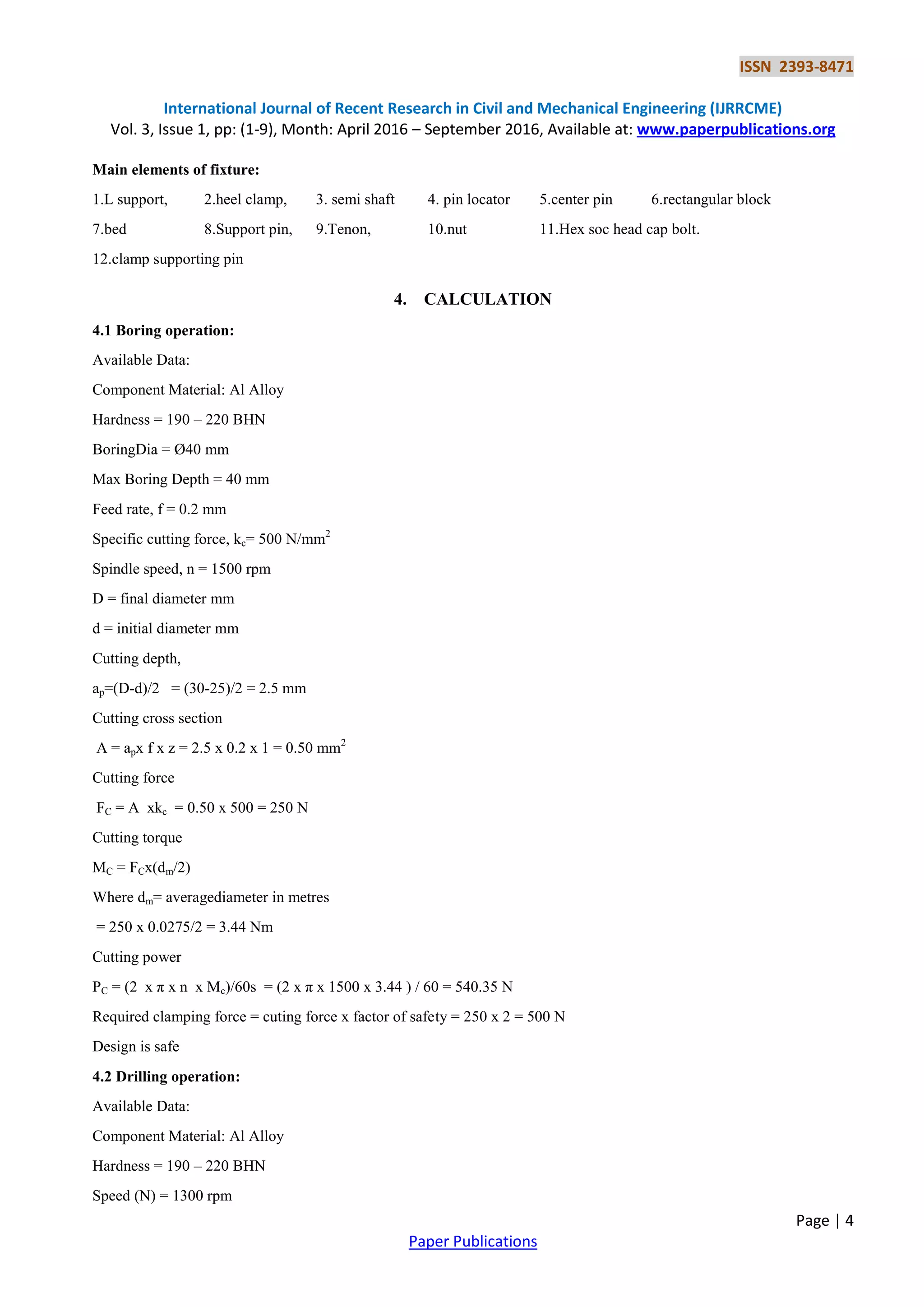 ISSN 2393-8471
International Journal of Recent Research in Civil and Mechanical Engineering (IJRRCME)
Vol. 3, Issue 1, pp: (1-9), Month: April 2016 – September 2016, Available at: www.paperpublications.org
Page | 4
Paper Publications
Main elements of fixture:
1.L support, 2.heel clamp, 3. semi shaft 4. pin locator 5.center pin 6.rectangular block
7.bed 8.Support pin, 9.Tenon, 10.nut 11.Hex soc head cap bolt.
12.clamp supporting pin
4. CALCULATION
4.1 Boring operation:
Available Data:
Component Material: Al Alloy
Hardness = 190 – 220 BHN
BoringDia = Ø40 mm
Max Boring Depth = 40 mm
Feed rate, f = 0.2 mm
Specific cutting force, kc= 500 N/mm2
Spindle speed, n = 1500 rpm
D = final diameter mm
d = initial diameter mm
Cutting depth,
ap=(D-d)/2 = (30-25)/2 = 2.5 mm
Cutting cross section
A = apx f x z = 2.5 x 0.2 x 1 = 0.50 mm2
Cutting force
FC = A xkc = 0.50 x 500 = 250 N
Cutting torque
MC = FCx(dm/2)
Where dm= averagediameter in metres
= 250 x 0.0275/2 = 3.44 Nm
Cutting power
PC = (2 x π x n x Mc)/60s = (2 x π x 1500 x 3.44 ) / 60 = 540.35 N
Required clamping force = cuting force x factor of safety = 250 x 2 = 500 N
Design is safe
4.2 Drilling operation:
Available Data:
Component Material: Al Alloy
Hardness = 190 – 220 BHN
Speed (N) = 1300 rpm
 