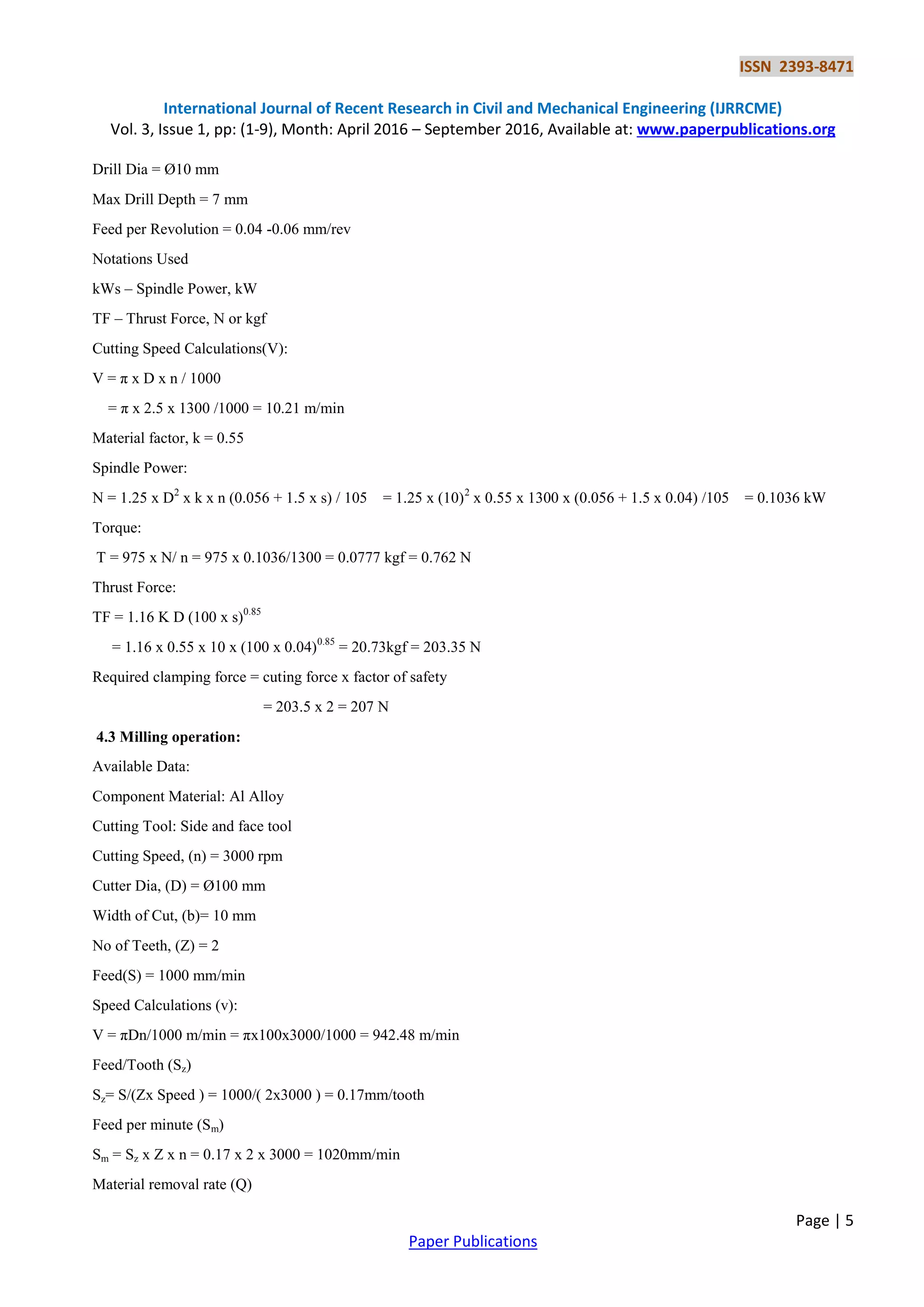 ISSN 2393-8471
International Journal of Recent Research in Civil and Mechanical Engineering (IJRRCME)
Vol. 3, Issue 1, pp: (1-9), Month: April 2016 – September 2016, Available at: www.paperpublications.org
Page | 5
Paper Publications
Drill Dia = Ø10 mm
Max Drill Depth = 7 mm
Feed per Revolution = 0.04 -0.06 mm/rev
Notations Used
kWs – Spindle Power, kW
TF – Thrust Force, N or kgf
Cutting Speed Calculations(V):
V = π x D x n / 1000
= π x 2.5 x 1300 /1000 = 10.21 m/min
Material factor, k = 0.55
Spindle Power:
N = 1.25 x D2
x k x n (0.056 + 1.5 x s) / 105 = 1.25 x (10)2
x 0.55 x 1300 x (0.056 + 1.5 x 0.04) /105 = 0.1036 kW
Torque:
T = 975 x N/ n = 975 x 0.1036/1300 = 0.0777 kgf = 0.762 N
Thrust Force:
TF = 1.16 K D (100 x s)0.85
= 1.16 x 0.55 x 10 x (100 x 0.04)0.85
= 20.73kgf = 203.35 N
Required clamping force = cuting force x factor of safety
= 203.5 x 2 = 207 N
4.3 Milling operation:
Available Data:
Component Material: Al Alloy
Cutting Tool: Side and face tool
Cutting Speed, (n) = 3000 rpm
Cutter Dia, (D) = Ø100 mm
Width of Cut, (b)= 10 mm
No of Teeth, (Z) = 2
Feed(S) = 1000 mm/min
Speed Calculations (v):
V = πDn/1000 m/min = πx100x3000/1000 = 942.48 m/min
Feed/Tooth (Sz)
Sz= S/(Zx Speed ) = 1000/( 2x3000 ) = 0.17mm/tooth
Feed per minute (Sm)
Sm = Sz x Z x n = 0.17 x 2 x 3000 = 1020mm/min
Material removal rate (Q)
 