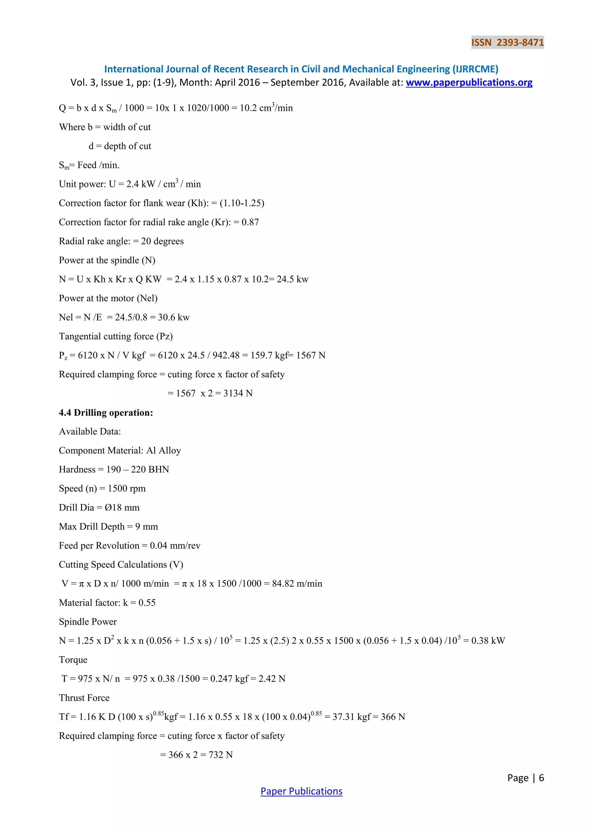 ISSN 2393-8471
International Journal of Recent Research in Civil and Mechanical Engineering (IJRRCME)
Vol. 3, Issue 1, pp: (1-9), Month: April 2016 – September 2016, Available at: www.paperpublications.org
Page | 6
Paper Publications
Q = b x d x Sm / 1000 = 10x 1 x 1020/1000 = 10.2 cm3
/min
Where b = width of cut
d = depth of cut
Sm= Feed /min.
Unit power: U = 2.4 kW / cm3
/ min
Correction factor for flank wear (Kh): = (1.10-1.25)
Correction factor for radial rake angle (Kr): = 0.87
Radial rake angle: = 20 degrees
Power at the spindle (N)
N = U x Kh x Kr x Q KW = 2.4 x 1.15 x 0.87 x 10.2= 24.5 kw
Power at the motor (Nel)
Nel = N /E = 24.5/0.8 = 30.6 kw
Tangential cutting force (Pz)
Pz = 6120 x N / V kgf = 6120 x 24.5 / 942.48 = 159.7 kgf= 1567 N
Required clamping force = cuting force x factor of safety
= 1567 x 2 = 3134 N
4.4 Drilling operation:
Available Data:
Component Material: Al Alloy
Hardness = 190 – 220 BHN
Speed (n) = 1500 rpm
Drill Dia = Ø18 mm
Max Drill Depth = 9 mm
Feed per Revolution = 0.04 mm/rev
Cutting Speed Calculations (V)
V = π x D x n/ 1000 m/min = π x 18 x 1500 /1000 = 84.82 m/min
Material factor: k = 0.55
Spindle Power
N = 1.25 x D2
x k x n (0.056 + 1.5 x s) / 105
= 1.25 x (2.5) 2 x 0.55 x 1500 x (0.056 + 1.5 x 0.04) /105
= 0.38 kW
Torque
T = 975 x N/ n = 975 x 0.38 /1500 = 0.247 kgf = 2.42 N
Thrust Force
Tf = 1.16 K D (100 x s)0.85
kgf = 1.16 x 0.55 x 18 x (100 x 0.04)0.85
= 37.31 kgf = 366 N
Required clamping force = cuting force x factor of safety
= 366 x 2 = 732 N
 
