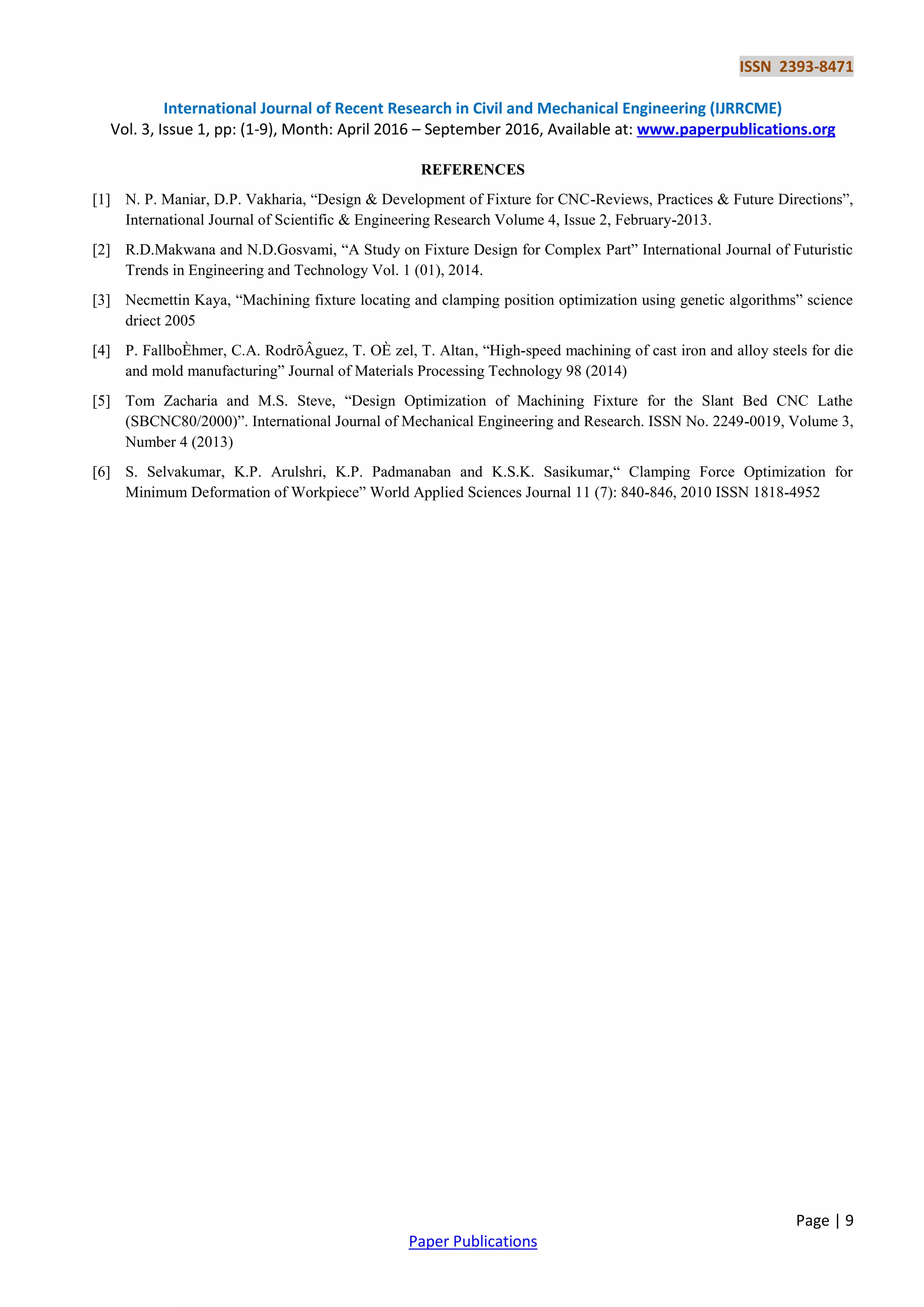 ISSN 2393-8471
International Journal of Recent Research in Civil and Mechanical Engineering (IJRRCME)
Vol. 3, Issue 1, pp: (1-9), Month: April 2016 – September 2016, Available at: www.paperpublications.org
Page | 9
Paper Publications
REFERENCES
[1] N. P. Maniar, D.P. Vakharia, “Design & Development of Fixture for CNC-Reviews, Practices & Future Directions”,
International Journal of Scientific & Engineering Research Volume 4, Issue 2, February-2013.
[2] R.D.Makwana and N.D.Gosvami, “A Study on Fixture Design for Complex Part” International Journal of Futuristic
Trends in Engineering and Technology Vol. 1 (01), 2014.
[3] Necmettin Kaya, “Machining fixture locating and clamping position optimization using genetic algorithms” science
driect 2005
[4] P. FallboÈhmer, C.A. RodrõÂguez, T. OÈ zel, T. Altan, “High-speed machining of cast iron and alloy steels for die
and mold manufacturing” Journal of Materials Processing Technology 98 (2014)
[5] Tom Zacharia and M.S. Steve, “Design Optimization of Machining Fixture for the Slant Bed CNC Lathe
(SBCNC80/2000)”. International Journal of Mechanical Engineering and Research. ISSN No. 2249-0019, Volume 3,
Number 4 (2013)
[6] S. Selvakumar, K.P. Arulshri, K.P. Padmanaban and K.S.K. Sasikumar,“ Clamping Force Optimization for
Minimum Deformation of Workpiece” World Applied Sciences Journal 11 (7): 840-846, 2010 ISSN 1818-4952
 