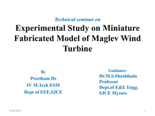 Technical seminar on
Experimental Study on Miniature
Fabricated Model of Maglev Wind
Turbine
By
Preetham Ds
IV M.Tech ESM
Dept of EEE,SJCE
Guidance
Dr.M.S.Shashikala
Professor
Dept.of E&E Engg.
SJCE Mysore
6/18/2018 1
 